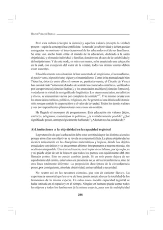286
WALTER PEÑALOZA RAMELLA
Pero esta cultura (excepto la ciencia) y aquellos valores (excepto la verdad)
poseen –según la concepción cientificista– la tara de la subjetividad y deben quedar
entregados –se sostiene– al interés personal de los educandos o al de sus familiares.
Se abre, así, ancho hiato entre el mundo de la educación, dedicado a la sacra
objetividad, y el mundo individual o familiar, donde reina el caos de la variabilidad y
del subjetivismo. Y de este modo, en más o en menos, se ha propiciado una educación
en la cual, con excepción del valor de la verdad, todos los demás valores deben
estar ausentes.
Filosóficamente esta situación la han sustentado el empirismo, el sensualismo,
el positivismo, el positivismo lógico y el materialismo. Como lo ha puntualizado bien
Tiercelin, éstos (y entre ellos el sumum es, particularmente, el Círculo de Viena)
han considerado “solamente dotados de sentido los enunciados sintéticos, verificados
por la experiencia [ciencias fácticas], y los enunciados analíticos [ciencias formales],
verdaderos en virtud de su significado lingüístico. Los otros enunciados, metafísicos
y éticos, se encuentran vacíos por completo de sentido”47
. Y lo mismo ocurre con
los enunciados estéticos, políticos, religiosos, etc. Se generó así una drástica dicotomía:
sólo poseen sentido lo cognoscitivo y el valor de la verdad. Todos los demás valores
y sus correspondientes plasmaciones son cosas sin-sentido.
Ha llegado el momento de preguntarnos: Esta educación sin valores éticos,
estéticos, religiosos, económicos ni políticos, ¿es verdaderamente posible? ¿Qué
significado posee, antropológicamente hablando? ¿Adónde nos ha conducido?
A) Limitaciones a la objetividad en la capacidad registral
La pretensión de que la educación debe estar constituida por las distintas ciencias
porque sólo ellas son objetivas se revela en conjunto fallida. La plena objetividad se
alcanza únicamente en las disciplinas matemáticas y lógicas, donde los objetos
estudiados son únicos y se encuentran abiertos íntegramente a nuestra mirada, sin
ocultamiento posible. Una circunferencia, en el espacio euclidiano, por ejemplo, es
y no puede dejar de ser la línea en que todos los puntos son equidistantes del otro
llamado centro. Esto no puede cambiar jamás. Si un solo punto dejara de ser
equidistante del centro, estaríamos en presencia no ya de la circunferencia, sino de
otra línea totalmente diferente. La proposición descriptora de la circunferencia
posee, por consiguiente, absoluta objetividad, universalidad y necesidad.
No ocurre así en las restantes ciencias, que son de carácter fáctico. La
experiencia sensorial que les sirve de base jamás puede abarcar la totalidad de los
fenómenos de la misma especie. En estos casos nuestra capacidad registral se
halla limitada en el espacio y en el tiempo. Ningún ser humano puede captar todos
los objetos y todos los fenómenos de la misma especie, pues son de multiplicidad
 