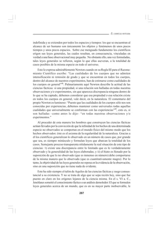 287
EL CURRÍCULO INTEGRAL
indefinida y se extienden por todos los espacios y tiempos: los que se encuentran al
alcance de ser humano son únicamente los objetos y fenómenos de unos pocos
tiempos y unos pocos espacios. Sobre ese menguado fundamento los científicos
erigen sus leyes generales, las cuales resultan, en consecuencia, vinculadas en
verdad a una base observacional muy pequeña. No obstante ello, una vez formuladas,
tales leyes generales se refieren, según lo que ellas aseveran, a la totalidad de
casos posibles de la misma especie en todo el universo.
Esto lo expresa admirablemente Newton cuando en su Regla III para el Razona-
miento Científico escribe: “Las cualidades de los cuerpos que no admiten
intensificación ni remisión de grado y que se encuentran en todos los cuerpos,
dentro del alcance de nuestros experimentos, han de estimarse como cualidades de
los cuerpos en general”48
. Palmariamente aquí Newton describe la actitud de las
ciencias fácticas: si una propiedad, si una relación son halladas en todas nuestras
observaciones y/o experimentos, sin que aparezca discrepancia ninguna dentro de
lo que se ha captado, debemos considerar que esa propiedad o esa relación existe
en todos los cuerpos en general, vale decir, en la naturaleza. El comentario del
propio Newton es luminoso: “Puesto que las cualidades de los cuerpos sólo nos son
conocidas por experiencias, debemos mantener como universales todas aquellas
cualidades que universalmente se conforman con las experiencias”49
, esto es, si
son halladas –como antes lo dijo– “en todas nuestras observaciones y/o
experimentos.”
Al proceder de esta manera los hombres que construyen las ciencias fácticas
actúan llevados por la convicción de que la infinidad de los hechos de una determinada
especie no observados se comportan en el mundo físico del mismo modo que los
hechos observados: éste es el axioma de la regularidad de la naturaleza. Gracias a
él los científicos generalizan lo observado en un número de casos que, por grande
que sea, es siempre minúsculo y formulan leyes que abarcan la totalidad de los
casos. Semejante proceso transparenta nítidamente la real situación de este tipo de
ciencias: 1) existe una discrepancia entre lo limitado que es lo verdaderamente
observado y la generalidad de las leyes elaboradas; y ii) el hiato es llenado por la
suposición de que lo no observado (que es inmenso en número) debe comportarse
de la misma manera que lo observado (que es cuantitativamente magro). Por lo
tanto, la objetividad de las leyes generales no reposa en la evidencia de la observación,
sino en una suposición que no tiene nada de evidente.
Este ha sido siempre el talón de Aquiles de las ciencias fácticas y rasgo consus-
tancial a su existencia. Y no se trata de algo que se sepa recién hoy, sino que fue
puesto en claro en los orígenes lejanos de la ciencia misma. En el s. VI a. C.,
Jenófanes sometió el conocimiento fáctico a un análisis demoledor: El que se formulen
leyes generales acerca de un mundo, que es en su mayor parte inobservable, le
 