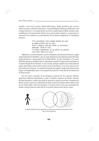 288
WALTER PEÑALOZA RAMELLA
impide a esas leyes poseer objetividad plena. Nada garantiza que nuevas
observaciones confirmen tales leyes. La posibilidad de hallazgos diferentes está
siempre abierta y si se materializa, las leyes establecidas tendrán entonces que
modificarse. El conocimiento fáctico no es, por lo tanto, objetivo, ni universal, ni
necesario. En verdad no es conocimiento. En su famoso fragmento 34, Jenófanes
expresa:
Y lo ciertamente claro ningún hombre ha visto
ni alguien habrá que lo sepa...
Pues si alguien, más que nadie, se encontrase
habiendo dicho lo real,
é1 mismo, igualmente, no lo sabría. La opinión
está sobre todos las cosas.
50
Opiniones, no conocimientos, son los llamados conocimientos fácticos, según
el pensamiento de Jenófanes, que es el que dominó en esta materia la gran filosofía
griega posterior y buena parte de la Edad Media. Es que Jenófanes y los otros
filósofos griegos y medioevales se rehusaban a asumir la suposición contenida en
la futura Regla III de Newton. Y esta misma actitud escéptica fue redescubierta
siglos más tardes a través de la crítica incisiva de Hume, en su Investigación del
Entendimiento Humano. Es asimismo la posición negativa radical del positivismo
lógico contemporáneo que ve en la generalización un ir más allá de los límites de
la observación.
En este breve recuento de la peripecia esencial de las ciencias fácticas
queremos enfatizar únicamente lo que el análisis riguroso de dichas ciencias
fácticas descubre, a saber, que toda ley general se apoya en un breve conjunto de
observaciones, pero en su formulación abarca tanto los hechos observados como
los no observados. Esta circunstancia es la que coloca a las leyes generales de
dichas ciencias fácticas más allá de la estricta observación de las cosas.
La objetividad de las leyes generales no reposa en la evidencia de la observación,
sino en una suposición
 