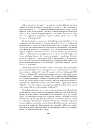 289
EL CURRÍCULO INTEGRAL
¿Cómo juzgar este proceder? He aquí una cuestión diferente del mero
análisis de lo que las ciencias fácticas hacen. Desde el s. XV en adelante y
particularmente en el s. XVIII muchos pensadores no pararon mientes en este
modo de actuar de las ciencias fácticas y defendieron dogmáticamente que
todas las leyes factuales reflejan fielmente la realidad de la naturaleza. Tales
leyes son –según ellos– enteramente objetivas y válidas y nadie puede ni debe
discutir su carácter general5l
.
En cambio, quienes se guiaron por el modelo rigurosamente objetivo de los
conocimientos matemáticos y lógicos (como los griegos) consideraron
negativamente el ir más allá de lo observacional. Por eso para los griegos las
leyes de las ciencias fácticas no son conocimientos, sino opiniones. Para quienes
como Hume y muchos de los empiristas y de los más recientes positivistas
lógicos, las proposiciones de las ciencias –para ser científicas y rigurosamente
objetivas– debieran concordar a plenitud con lo estrictamente observado, todo
ir más allá hasta abarcar a las cosas no observadas es igualmente ilegítimo,
carece de sentido, no es realmente científico, sino metafísico52
. Wittgenstein,
en su Tractatus Logico-philosophicus sostiene asimismo que nada inobservado
puede inferirse válidamente de lo observado53
, con lo cual todas las ciencias
fácticas se derrumban.
Alfred Ayer escribe en ese mismo sentido: “Esto quiere decir que ninguna
proposición general relativa a hechos podrá jamás mostrarse como necesaria y
universalmente verdadera. En el mejor de los casos es sólo una hipótesis probable.
Y esto ... se aplica no sólo a las proposiciones generales sino a todas las que posean
contenido factual”54
. Y en otro pasaje apunta: “Si se reconoce que tales proposiciones
de ley están designadas para cubrir un infinito número de casos, entonces debemos
admitir que ellas no pueden, ni aún en principio, ser verificadas conclusivamente. Si
adoptamosestaverificabilidadconclusivacomonuestrocriterio...lógicamentequedamos
obligados a tratar todas las proposiciones generales de la física de la misma manera
como tratamos a las aseveraciones de los metafísicos”55
.
Sin embargo, el mismo Ayer y otros positivistas lógicos, como Russell, aún
admitiendo que, con un riguroso criterio de evidencia observacional, las leyes de las
ciencias fácticas constituyen sin-sentidos (o sea, son metafísica, y no, por ejemplo,
física), se hallan dispuestos a paliar las exigencias extremas, y a aceptar un criterio
observacional más laxo, que daría pie para salvar a las ciencias fácticas56
. Ocurre
así un dramático viaje en círculo. El criterio observacional estricto (la verificación
conclusiva) deja en ruinas a las ciencias fácticas. Los últimos positivistas lógicos,
para salvar a las ciencias fácticas, tienen que retroceder y adoptar un criterio
observacional laxo (verificación débil). Se retorna de este modo, no a la solución,
pero sí a la posición de Descartes y Kant.
 