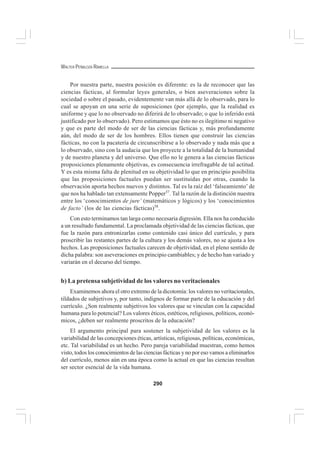 290
WALTER PEÑALOZA RAMELLA
Por nuestra parte, nuestra posición es diferente: es la de reconocer que las
ciencias fácticas, al formular leyes generales, o bien aseveraciones sobre la
sociedad o sobre el pasado, evidentemente van más allá de lo observado, para lo
cual se apoyan en una serie de suposiciones (por ejemplo, que la realidad es
uniforme y que lo no observado no diferirá de lo observado; o que lo inferido está
justificado por lo observado). Pero estimamos que ésto no es ilegítimo ni negativo
y que es parte del modo de ser de las ciencias fácticas y, más profundamente
aún, del modo de ser de los hombres. Ellos tienen que construir las ciencias
fácticas, no con la pacatería de circunscribirse a lo observado y nada más que a
lo observado, sino con la audacia que los proyecte a la totalidad de la humanidad
y de nuestro planeta y del universo. Que ello no le genera a las ciencias fácticas
proposiciones plenamente objetivas, es consecuencia irrefragable de tal actitud.
Y es esta misma falta de plenitud en su objetividad lo que en principio posibilita
que las proposiciones factuales puedan ser sustituidas por otras, cuando la
observación aporta hechos nuevos y distintos. Tal es la raíz del ‘falseamiento’ de
que nos ha hablado tan extensamente Popper57
. Tal la razón de la distinción nuestra
entre los ‘conocimientos de jure’ (matemáticos y lógicos) y los ‘conocimientos
de facto’ (los de las ciencias fácticas)58
.
Con esto terminamos tan larga como necesaria digresión. Ella nos ha conducido
a un resultado fundamental. La proclamada objetividad de las ciencias fácticas, que
fue la razón para entronizarlas como contenido casi único del currículo, y para
proscribir las restantes partes de la cultura y los demás valores, no se ajusta a los
hechos. Las proposiciones factuales carecen de objetividad, en el pleno sentido de
dicha palabra: son aseveraciones en principio cambiables; y de hecho han variado y
variarán en el decurso del tiempo.
b) La pretensa subjetividad de los valores no veritacionales
Examinemos ahora el otro extremo de la dicotomía: los valores no veritacionales,
tildados de subjetivos y, por tanto, indignos de formar parte de la educación y del
currículo. ¿Son realmente subjetivos los valores que se vinculan con la capacidad
humana para lo potencial? Los valores éticos, estéticos, religiosos, políticos, econó-
micos, ¿deben ser realmente proscritos de la educación?
El argumento principal para sostener la subjetividad de los valores es la
variabilidad de las concepciones éticas, artísticas, religiosas, políticas, económicas,
etc. Tal variabilidad es un hecho. Pero pareja variabilidad muestran, como hemos
visto, todos los conocimientos de las ciencias fácticas y no por eso vamos a eliminarlos
del currículo, menos aún en una época como la actual en que las ciencias resultan
ser sector esencial de la vida humana.
 