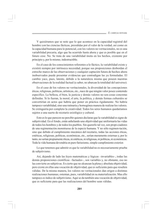 291
EL CURRÍCULO INTEGRAL
Y quisiéramos que se note que lo que acontece en la capacidad registral del
hombre con las ciencias fácticas, presididas por el valor de la verdad, así como en
la capacidad humana para lo potencial, con los valores no veritacionales, no es una
variabilidad precaria, algo que ha ocurrido hasta ahora y que es posible que en el
futuro cese. No. Se trata de una variabilidad ínsita en los hechos, existente por
principio y, por lo mismo, indestructible.
En el caso de los conocimientos referentes a lo fáctico, la variabilidad existe y
existirá siempre por intrínseca necesidad, porque sus proposiciones desbordan el
estrecho marco de las observaciones y cualquier captación futura de hechos ahora
inobservados puede presentar evidencias que contradigan las ya formuladas. El
cambio yace, pues, latente, debido a la naturaleza misma que poseen nuestras
observaciones de la realidad factual (a saber, no abarcan la totalidad del universo).
En el caso de los valores no veritacionales, la diversidad de las concepciones
éticas, religiosas, políticas, artísticas, etc., nace de que ningún valor posee contenido
especifico. La belleza, el bien, la justicia y demás valores no son cosas concretas
definidas. Si lo fueran, la moral, el arte, la política, y demás formas culturales se
convertirían en actos que habría que poner en práctica rígidamente. No habría
tampoco variabilidad, sino una rutinaria y homogénea manera de realizar los valores.
Se extinguiría por completo la creatividad. Todos los seres humanos quedaríamos
sujetos a una suerte de recetario axiológico y cultural.
Esto es lo que parecen no percibir quienes declaran que la variabilidad es signo de
subjetividad. En el fondo, están anhelando una objetividad que uniformaría las vidas
de todos los hombres y de todos los pueblos. Sin quererlo tal vez, son propi-ciadores
de una regimentación monstruosa de la especie humana. Y no sólo regimen-tación,
sino que debido al cumplimiento mecánico del recetario, todas las acciones éticas,
estéticas, religiosas, políticas, económicas, etc., serían meramente externas y, por lo
tanto,noseríanpropiamenteéticas,niestéticas,nireligiosas,nipolíticas,nieconómicas.
Toda la vida humana devendría en puro fariseismo, simple cumplimiento exterior.
Lo que tenemos que admitir es que la variabilidad no es necesariamente prueba
de subjetivismo.
Así, dejando de lado las leyes matemáticas y lógicas –invariables–, todas las
demás proposiciones científicas –factuales–, son variables y, no obstante, eso no
las convierte en subjetivas. Es cierto que no alcanzan la plena y absoluta objetividad,
pero existe en ellas una vocación de objetividad, que es suficiente para que resulten
válidas. De la misma manera, los valores no veritacionales dan origen a distintas
realizaciones humanas; ostentan, pues, variabilidad en su materialización. Mas ello
tampoco es índice de subjetivismo. Aquí se da también una vocación de objetividad,
que es suficiente para que las realizaciones del hombre sean válidas.
 