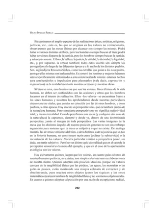 292
WALTER PEÑALOZA RAMELLA
Si examinamos el amplio espectro de las realizaciones éticas, estéticas, religiosas,
políticas, etc., esto es, las que se originan en los valores no veritacionales,
observaremos que las metas últimas por alcanzar son siempre las mismas. Podrá
haber versiones distintas del bien, pero los hombres siempre buscan el bien; podrá
haber versiones dispares de la justicia, pero los hombres siempre buscan la justicia;
y así sucesivamente. El bien, la belleza, la justicia, la utilidad, la divinidad, la legalidad,
etc., y, por supuesto, la verdad también; todos estos valores son siempre los
perseguidos a lo largo de las diferentes épocas y a lo ancho de los distintos pueblos.
Son, según dijera Recasens Siches, como las estrellas que guían a los navegantes,
pero que ellas mismas son inalcanzables. Es como si los hombres y mujeres fuéramos
seres específicamente sintonizados a esta constelación de valores: estamos hechos
para aprehenderlos e impulsados para plasmarlos (vale decir, expresarlos y
expresarnos) en la realidad mediante nuestras acciones y nuestras obras.
Si bien se mira, esas luminarias que son los valores, fines últimos de la vida
humana, no deben ser confundidos con las acciones y obras que los hombres
hacemos en el intento de realizarlos. Ellos –los valores– se encuentran frente a
los seres humanos y nosotros los aprehendemos desde nuestras particulares
circunstancias vitales, que pueden no coincidir con las de otros hombres, u otros
pueblos, u otras épocas. Hay en esto un perspectivismo, que es también propio de
la naturaleza humana. Pero semejante perspectivismo no significa subjetividad
total, y menos irrealidad. Cuando percibimos una mesa (y cualquier otra cosa de
la naturaleza) la captamos, siempre y desde ya, dentro de una determinada
perspectiva; jamás al margen de toda perspectiva. Las varias imágenes de la
mesa que los distintos ángulos de nuestra posición generan no son sin embargo
argumento para sostener que la mesa es subjetiva o que no existe. De análoga
manera, las diversas versiones del bien, o de la belleza, o de la justicia que se dan
en la historia humana, no constituyen razón para declarar la subjetividad o la
inexistencia de los valores. Nuestra particular versión o perspectiva posee, sin
duda, un matiz subjetivo. Pero hay un último quid de realidad que en el caso de la
percepción sensorial es la mesa del ejemplo, y que en el caso de la aprehensión
axiológica son los valores.
Hay ciertamente quienes juzgan que los valores, en cuanto guías últimos de
nuestro humano quehacer, no existen, son simples alucinaciones o elaboraciones
de nuestra mente. Quienes adoptan esta posición idealista, porque los valores
carecen de la tangibilidad física que las piedras, las aguas, las montañas o las
galaxias poseen, están mostrando una miopía colmada de estrechez y de
obsolescencia, pues muchos otros objetos (como los síquicos y los entes
matemáticos) carecen también de tangibilidad física y no son menos objetos reales.
En cuanto a quienes adoptan tal posición por una razón de escepticismo radical,
 