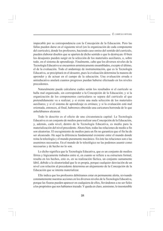 31
EL CURRÍCULO INTEGRAL
impecable por su correspondencia con la Concepción de la Educación. Pero las
fallas pueden darse en el siguiente nivel (en la organización de cada componente
del currículo), donde los profesores, haciendo caso omiso del sentido del currículo,
pueden elaborar diseños que se aparten de dicho sentido o que lo destruyan. O bien
los desajustes pueden surgir en la selección de los materiales auxiliares, o, sobre
todo, en el sistema de aprendizaje. Finalmente, cabe que los diversos niveles de la
Tecnología Educativa se encuentren armónicamente ensamblados, excepto el último,
el de la evaluación. Todo el andamiaje de instrumentación, que es la Tecnología
Educativa, se precipitará en el desastre, pues la evaluación determina la manera de
aprender y de actuar en el campo de la educación. Una evaluación errada o
antieducativa anulará cuantos progresos puedan haberse efectuado en los niveles
precedentes.
Naturalmente puede calcularse cuáles serán los resultados si el currículo se
halla mal organizado, sin corresponder a la Concepción de la Educación; y si la
organización de los componentes curriculares se separa del currículo al que
pretendidamente va a realizar; y si existe una mala selección de los materiales
auxiliares; y si el sistema de aprendizaje es erróneo; y si la evaluación está mal
orientada, entonces, al final, habremos obtenido una caricatura horrenda de lo que
anhelábamos alcanzar.
Todo lo descrito es el efecto de una circunstancia capital: La Tecnología
Educativa es un conjunto de medios para realizar una Concepción de la Educación,
y, además, cada nivel, dentro de la Tecnología Educativa, es medio para la
materialización del nivel precedente.Ahora bien, todas las relaciones de medio a fin
son aleatorias. El escogimiento de medios para un fin no garantiza que el fin ha de
ser alcanzado. He aquí la diferencia fundamental existente entre el mundo donde
reina la teleología y el mundo puramente mecánico. En éste las relaciones son o las
asumimos necesarias. En el mundo de lo teleológico no las podemos asumir como
necesarias y de hecho no lo son.
Lo dicho significa que la Tecnología Educativa, que es un conjunto de medios
férrea y lógicamente trabados entre sí, en cuanto se refiere a su estructura formal,
resulta en los hechos, esto es, en su realización fáctica, un conjunto sumamente
lábil, debido a la aleatoriedad que le es propia, porque cualquier desviación de un
nivel con relación al precedente determina un alejamiento de la Concepción de la
Educación que se intenta materializar.
Ello indica que los profesores debiéramos estar en permanente alerta, revisando
constantemente nuestras acciones en los diversos niveles de la Tecnología Educativa,
porque las fisuras pueden aparecer en cualquiera de ellos, llevándonos a no ser fieles
a los propósitos que nos habíamos trazado.Yqueda en claro, asimismo, lo insostenible
 