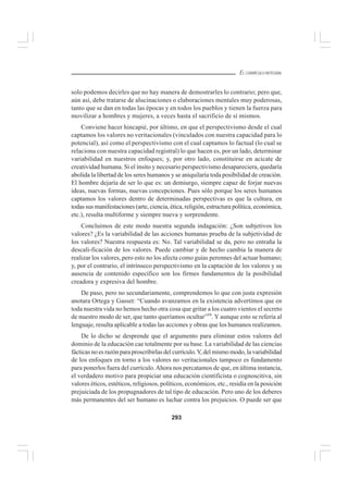 293
EL CURRÍCULO INTEGRAL
solo podemos decirles que no hay manera de demostrarles lo contrario; pero que,
aún así, debe tratarse de alucinaciones o elaboraciones mentales muy poderosas,
tanto que se dan en todas las épocas y en todos los pueblos y tienen la fuerza para
movilizar a hombres y mujeres, a veces hasta el sacrificio de sí mismos.
Conviene hacer hincapié, por último, en que el perspectivismo desde el cual
captamos los valores no veritacionales (vinculados con nuestra capacidad para lo
potencial), así como el perspectivismo con el cual captamos lo factual (lo cual se
relaciona con nuestra capacidad registral) lo que hacen es, por un lado, determinar
variabilidad en nuestros enfoques; y, por otro lado, constituirse en acicate de
creatividad humana. Si el ínsito y necesario perspectivismo desapareciera, quedaría
abolida la libertad de los seres humanos y se aniquilaría toda posibilidad de creación.
El hombre dejaría de ser lo que es: un demiurgo, siempre capaz de forjar nuevas
ideas, nuevas formas, nuevas concepciones. Pues sólo porque los seres humanos
captamos los valores dentro de determinadas perspectivas es que la cultura, en
todas sus manifestaciones (arte, ciencia, ética, religión, estructura política, económica,
etc.), resulta multiforme y siempre nueva y sorprendente.
Concluimos de este modo nuestra segunda indagación: ¿Son subjetivos los
valores? ¿Es la variabilidad de las acciones humanas prueba de la subjetividad de
los valores? Nuestra respuesta es: No. Tal variabilidad se da, pero no entraña la
descali-ficación de los valores. Puede cambiar y de hecho cambia la manera de
realizar los valores, pero esto no los afecta como guías perennes del actuar humano;
y, por el contrario, el intrínseco perspectivismo en la captación de los valores y su
ausencia de contenido específico son los firmes fundamentos de la posibilidad
creadora y expresiva del hombre.
De paso, pero no secundariamente, comprendemos lo que con justa expresión
anotara Ortega y Gasset: “Cuando avanzamos en la existencia advertimos que en
toda nuestra vida no hemos hecho otra cosa que gritar a los cuatro vientos el secreto
de nuestro modo de ser, que tanto queríamos ocultar”59
. Y aunque esto se refería al
lenguaje, resulta aplicable a todas las acciones y obras que los humanos realizamos.
De lo dicho se desprende que el argumento para eliminar estos valores del
dominio de la educación cae totalmente por su base. La variabilidad de las ciencias
fácticas no es razón para proscribirlas del currículo.Y, del mismo modo, la variabilidad
de los enfoques en torno a los valores no veritacionales tampoco es fundamento
para ponerlos fuera del currículo.Ahora nos percatamos de que, en última instancia,
el verdadero motivo para propiciar una educación cientificista o cognoscitiva, sin
valores éticos, estéticos, religiosos, políticos, económicos, etc., residía en la posición
prejuiciada de los propugnadores de tal tipo de educación. Pero uno de los deberes
más permanentes del ser humano es luchar contra los prejuicios. O puede ser que
 