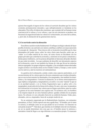 294
WALTER PEÑALOZA RAMELLA
quienes han negado el ingreso de los valores al currículo deseaban que los valores
existentes permanecieran intocados y que subrepticiamente se instalaran en los
educandos. Pero ellos olvidaron dos cuestiones: que es propio del ser humano tomar
conciencia de lo valioso y lo no valioso; y que sin esa conciencia se produce con
frecuencia la negación de todos los valores no veritacionales, así como de la cultura,
y, peor aún, la alienación de las generaciones nuevas.
C) Un currículo contra la alienación
Esta última cuestión resulta fundamental. El enfoque axiológico además de hacer
posible el retorno a un currículo con valores contribuye a definir con mayor precisión
el concepto de ‘alienación’. Pues ésta no sólo es la presión irresistible que la clase
detentadora del poder ejerce sobre las otras clases para hacerles sentir que su
‘orden’ es el orden natural de las cosas, tal como ocurre en Occidente con los
grupos privados que controlan la economía, y asimismo en los países comunistas y
demás países totalitarios, con los jerarcas del partido en funciones del poder absoluto
de que están investidos. Las que acabamos de describir son únicamente especies
de la alienación, como lo son también las formas de vida que llevan las minorías
étnicas segregadas, los grupos religiosos relegados, y las sociedades minusvalorizadas
(según acontece con mucha etnias en los Estados Unidos y Europa y como ocurre
con los nativos y aún los mestizos en Latinoamérica).
Lo genérico de la alienación, común a todos estas especies particulares, es el
oscurecimiento de los valores para los diversos estamentos que resultan alienados,
que no son exclusivamente los dominados o los marginados, sino también los domi-
nantes y los marginadores. Consiste la alienación, en su forma omnicomprensiva
(que implica a marginados y marginadores), en sentir y ver como ‘natural’ lo que no
es en puridad natural; y en su forma fragmentaria (que se aplica sólo a los
marginados), en privarlos de los bienes de la cultura. En uno y otro caso, la naturaleza
de la alienación es la misma: hay valores que no llegan a percibirse, para los cuales
se genera en los seres humanos una ceguera real. Al acontecer esto, los hombres
y las mujeres dejan de ser seres humanos plenos: quedan cortados de sus propias
raíces. Se colocan y/o son colocados fuera de su condición humana. Están, pues,
alienados, esto es, enajenados, fuera de su propio modo de ser.
En un seminario organizado por la Radiotelefonía Austríaca, con eminentes
pensadores, el Prof. Ulrich expresó esta muy aguda frase: “El hombre, por lo tanto
su esencia, es definido como un ser que puede no ser él mismo. Un manzano no
será jamás un peral”60
.Vale decir, que mientras en el múltiple reino de lo no humano,
un ser no puede determinar otra cosa que ser, el hombre posee la ominosa y
aterradora virtud de llegar a ser algo diferente a su naturaleza propia. Un manzano
 