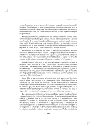 295
EL CURRÍCULO INTEGRAL
y, para el caso, todo ser vivo –excepto los humanos– no pueden jamás alienarse. El
hombre sí.Yqueda entonces separado de sí mismo, con una naturaleza que no es la
suya, que no es la que le corresponde, pues él resulta ajeno y totalmente desconectado
de un determinado valor, o de varios de ellos, o de todos, y queda imposibilitado para
su aprehensión.
En tales circunstancias, una educación con valores se alza ante nosotros como
instrumento para rescatar la figura humana. Sólo un currículo con valores –primera
manifestación de la educación en la realidad, en cuanto currículo– puede producir
una reversión de la alienación, y el poder instalarse el hombre en su esencia: recobrará,
por consiguiente, su intencionalidad dirigida hacia lo axiológico, ganará de nuevo la
expresión de su ser propio y su acción creadora frente a la cultura.
La alienación es un problema que socava la ontología del ser humano. Su única
solución es la reconexión con los valores. La propuesta de Marcuse de decirle ‘no’
a la situación existente es una pura reacción negativista, casi una actitud iconoclasta
ante la tendencia a pervivir, ínsita en toda forma de cultura. Si alguna vez el ‘no’ha
tenido o tendrá éxito es porque, en el fondo, era o será un ‘sí’ a los valores.
Hace 2400 años Platón sostuvo que un joven se educa “para dirigirse hacia la
sabiduría y para ejercitar la virtud”. (protrepsaite eis philosophían kai aretés
epimeleian)6l
. Aproximadamente la sabiduría es el resultado de la capacidad registral
del ser humano, y la virtud el resultado de su capacidad para lo potencial (lo justo, lo
bueno, lo santo, lo bello, etc.). Sólo aplicando ambas capacidades se logra ser educado;
sólo desplegando ambas capacidades se evita ser alienado. Eso precisamente es lo
que intenta el Currículo Integral.
Como debe ser claro por cuanto se ha dicho hasta aquí, la expresión ‘Currículo
Integral’ alude a un currículo cuya estructura se aviene a la Concepción de la
Educación, i.e., que posee una estructura con las grandes partes o áreas que
convenga para que realmente hominice, socialice y culture a las nuevas generaciones;
un currículo que, con dichas áreas, haga justicia a la capacidad registral y a la
capacidad para lo potencial que todo ser humano ostenta; un currículo que acoja lo
cognoscitivo pero también lo no cognoscitivo propio de los seres humanos.
De esa manera, nos hallamos muy alejados de lo que algunos tratadistas llaman
‘currículo integral’. Por ejemplo, Taba sostiene que “de acuerdo con las enunciaciones
teóricas, el principio esencial del curriculum integral es la integración del cono-
cimiento”62
. Esta idea de ‘integración’ en Taba se esclarece cuando acudimos a
otro pasaje y leemos: “El problema de la especialización y la integración del
conocimiento presenta un problema continuo tanto para la educación como para la
investigación. Es sabido que el aprendizaje resulta más eficaz cuando los hechos y
los principios asimilados puede ser relacionados unos con otros”63
. Por consiguiente,
 