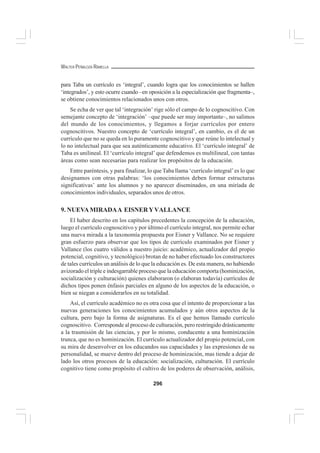 296
WALTER PEÑALOZA RAMELLA
para Taba un currículo es ‘integral’, cuando logra que los conocimientos se hallen
‘integrados’, y esto ocurre cuando –en oposición a la especialización que fragmenta–,
se obtiene conocimientos relacionados unos con otros.
Se echa de ver que tal ‘integración’ rige sólo el campo de lo cognoscitivo. Con
semejante concepto de ‘integración’ –que puede ser muy importante–, no salimos
del mundo de los conocimientos, y llegamos a forjar currículos por entero
cognoscitivos. Nuestro concepto de ‘currículo integral’, en cambio, es el de un
currículo que no se queda en lo puramente cognoscitivo y que reúne lo intelectual y
lo no intelectual para que sea auténticamente educativo. El ‘currículo integral’ de
Taba es unilineal. El ‘currículo integral’ que defendemos es multilineal, con tantas
áreas como sean necesarias para realizar los propósitos de la educación.
Entre paréntesis, y para finalizar, lo que Taba llama ‘currículo integral’es lo que
designamos con otras palabras: ‘los conocimientos deben formar estructuras
significativas’ ante los alumnos y no aparecer diseminados, en una miríada de
conocimientos individuales, separados unos de otros.
9. NUEVAMIRADAA EISNERYVALLANCE
El haber descrito en los capítulos precedentes la concepción de la educación,
luego el currículo cognoscitivo y por último el currículo integral, nos permite echar
una nueva mirada a la taxonomía propuesta por Eisner y Vallance. No se requiere
gran esfuerzo para observar que los tipos de currículo examinados por Eisner y
Vallance (los cuatro válidos a nuestro juicio: académico, actualizador del propio
potencial, cognitivo, y tecnológico) brotan de no haber efectuado los constructores
de tales currículos un análisis de lo que la educación es. De esta manera, no habiendo
avizorado el triple e indesgarrable proceso que la educación comporta (hominización,
socialización y culturación) quienes elaboraron (o elaboran todavía) currículos de
dichos tipos ponen énfasis parciales en alguno de los aspectos de la educación, o
bien se niegan a considerarlos en su totalidad.
Así, el currículo académico no es otra cosa que el intento de proporcionar a las
nuevas generaciones los conocimientos acumulados y aún otros aspectos de la
cultura, pero bajo la forma de asignaturas. Es el que hemos llamado currículo
cognoscitivo. Corresponde al proceso de culturación, pero restringido drásticamente
a la trasmisión de las ciencias, y por lo mismo, conducente a una hominización
trunca, que no es hominización. El currículo actualizador del propio potencial, con
su mira de desenvolver en los educandos sus capacidades y las expresiones de su
personalidad, se mueve dentro del proceso de hominización, mas tiende a dejar de
lado los otros procesos de la educación: socialización, culturación. El currículo
cognitivo tiene como propósito el cultivo de los poderes de observación, análisis,
 