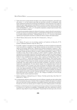 298
WALTER PEÑALOZA RAMELLA
3. “Toda ciencia tiene su propio dominio de objetos como campo de investigación y, para todo lo que
ella conoce, i. e., en este contexto, para todas sus aserciones correctas, le corresponde, como
fuente original de la justificación racional que las fundamente, ciertas intuiciones en las cuales los
objetos de aquel campo aparezcan como dados por sí mismos y en parte al menos como dados en
sentido originario.” Edmund Husserl, Ideas: General Introduction to Pure Phenomenology, New
York: The MacMillan Co., 1931, p. 51. Este párrafo comprende a cualquier tipo de ciencia: física
o natural, psicológica, y eidética.
4. “La intuición presentadora (dadora) de objetos de la primera y natural esfera del conocimiento y
de todas sus ciencias es la experiencia natural, y el primordial acto dador de ésta es la percepción,
en el sentido ordinario del término.” Edmund Husserl, ob. cit., p. 51. Con esto el autor quiere
significar que la percepción sensorial es la dadora de todos los objetos del mundo natural.
5. John B. Watson, Behaviourism, New Yok: W. W. Norton & Co., 1924, p. 3.
6. Ibid., p. 2.
7. B. F. Skinner, Por qué no soy un psicólogo cognitivo, en Cuadernos de Educación, Nº 95,
Caracas: Laboratorio Educativo, mayo de 1982, p. 36.
8. El vocablo “cognitivo” que aparece en esta cita de Skinner, así como en el título de su exposición
(véase nota anterior) es engañoso. Lo que Skinner menciona con este término es lo mental, lo
síquico (en otro pasaje, Skinner dice: “Muchos de los términos mentalistas o cognitivos... Ibid.,
p. 34). Después de Skinner, la mayoría de los tratadistas y de los profesores de las Escuelas de
Psicología, siempre que quieren referirse a lo síquico, emplean dicha palabra “cognitivo”. Ello es,
sin duda, un error. Pues no todo lo síquico, no todo lo mental es cognitivo. Incluso llega a
contraponerse la Psicología conductista a la Psicología cognitiva, cuando más simple y propio es
diferenciar entre Psicología conductista y Psicología experiencial. Hoy reverdece en los Estados
Unidos la recta consideración de lo síquico, como se aprecia en Gordon Rattray Taylor, El
Cerebro y la Mente, 2ª edición, Barcelona (España): Editorial Planeta, 1980. Escribe el autor:
“En el interior de nuestro cráneo hay complejos circuitos por los que fluyen corrientes eléctricas
de clase especial. Existen huestes de oscuras sustancias químicas que median en reacciones
complicadas. Este equipo analiza los datos del mundo circundante y selecciona y ejecuta una
respuesta de comportamiento. No tiene nada de singular. Una computadora hace lo mismo de
manera imperfecta. Pero en nuestro caso ocurre un portento en apariencia inútil: vemos una
escena de colores vivos, tenemos la impresión de enamorarnos y recordamos sucesos del pasado
y aun, como algunos pretenden, del futuro. La humilde electroquímica ha generado una vívida
experiencia personal. Los científicos y filósofos no logran explicar este resultado casi milagroso
que ni siquiera tiene nombre conocido. Propongo denominarlo “efecto omega”, pues omega es el
punto final al que todo se encamina”. (ob.cit., p. 30).- Omega, en realidad, no es otra cosa que
nuestro siquismo, nuestra experiencia interna.
9. Palabras de Skinner, en Richard Evans, B. F. Skinner: The Man and his Ideas, New York: E. P.
Dutton & Co., 1968, p. 7.
10. Los deterministas objetaron enérgicamente esta tesis de Skinner, alegando que toda conducta debe
tener forzosamente una causa o estímulo. Mas la respuesta de Skinner fue tajante: No sabemos
que sea así, pero aún si lo fuera, ignoramos en incontables instancias cuáles fueron los estímulos.
En todo caso, ello no nos interesa, pues lo evidente es que esas conductas puede ser reforzadas.
11. Refuerzo es todo hecho que eleva la tasa de frecuencia de una conducta. En la posición de Skinner
un refuerzo no es nada que sea agradable o desagradable, pues tales expresiones revelan la
apelación a algo subjetivo, lo que es inaceptable. No puede dejar de notarse que se da, en la tesis
 