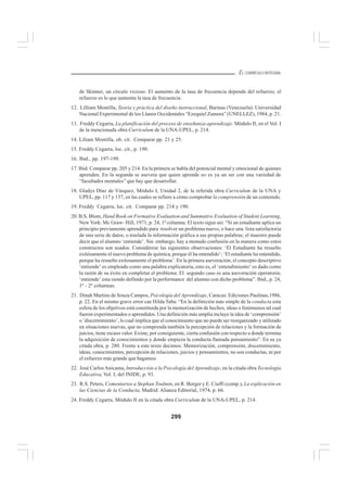299
EL CURRÍCULO INTEGRAL
de Skinner, un círculo vicioso: El aumento de la tasa de frecuencia depende del refuerzo; el
refuerzo es lo que aumenta la tasa de frecuencia.
12. Lilliam Montilla, Teoría y práctica del diseño instruccional, Barinas (Venezuela): Universidad
Nacional Experimental de los Llanos Occidentales “Ezequiel Zamora” (UNELLEZ), 1984, p. 21.
13. Freddy Cegarra, La planificación del proceso de enseñanza-aprendizaje. Módulo II, en el Vol. I
de la mencionada obra Curriculum de la UNA-UPEL, p. 214.
14. Liliam Montilla, ob. cit. Comparar pp. 21 y 25.
15. Freddy Cegarra, loc. cit., p. 190.
16. Ibid., pp. 197-199.
17. Ibid. Comparar pp. 205 y 214. En la primera se habla del potencial mental y emocional de quienes
aprenden. En la segunda se asevera que quien aprende no es ya un ser con una variedad de
“facultades mentales” que hay que desarrollar.
18. Gladys Díaz de Vásquez, Módulo I, Unidad 2, de la referida obra Curriculum de la UNA y
UPEL, pp. 117 y 137, en las cuales se refiere a cómo comprobar la comprensión de un contenido.
19. Freddy Cegarra, loc. cit. Comparar pp. 214 y 190.
20. B.S. Blom, Hand Book on Formative Evaluation and Summative Evaluation of Student Learning,
NewYork: Mc Graw- Hill, 1971, p. 24, 1ª columna. El texto sigue así: “Si un estudiante aplica un
principio previamente aprendido para resolver un problema nuevo, o hace una lista satisfactoria
de una serie de datos, o traslada la información gráfica a sus propias palabras, el maestro puede
decir que el alumno ‘entiende’. Sin embargo, hay a menudo confusión en la manera como estos
constructos son usados. Considérese las siguientes observaciones: ‘El Estudiante ha resuelto
exitósamente el nuevo problema de química, porque él ha entendido’; ‘El estudiante ha entendido,
porque ha resuelto exitosamente el problema’. En la primera aseveración, el concepto descriptivo
‘entiende’ es empleado como una palabra explicatoria, esto es, el ‘entendimiento’ es dado como
la razón de su éxito en completar el problema. El segundo caso es una aseveración operatoria;
‘entiende’ esta siendo definido por la performance del alumno con dicho problema”. Ibid., p. 24,
1ª - 2ª columnas.
21. Dinah Martins de Souza Campos, Psicología del Aprendizaje, Caracas: Ediciones Paulinas,1986,
p. 22. En el mismo grave error cae Hilda Taba: “En la definición más simple de la conducta esta
esfera de los objetivos está constituida por la memorización de hechos, ideas o fenómenos tal cual
fueron experimentados o aprendidos. Una definición más amplia incluye la idea de ‘comprensión’
o ‘discernimiento’, lo cual implica que el conocimiento que no puede ser reorganizado y utilizado
en situaciones nuevas, que no comprenda también la percepción de relaciones y la formación de
juicios, tiene escaso valor. Existe, por consiguiente, cierta confusión con respecto a donde termina
la adquisición de conocimientos y donde empieza la conducta llamada pensamiento”. En su ya
citada obra, p. 280. Frente a este texto decimos: Memorización, comprensión, discernimiento,
ideas, conocimientos, percepción de relaciones, juicios y pensamientos, no son conductas, ni por
el esfuerzo más grande que hagamos.
22. José CarlosAnicama, Introducción a la Psicología del Aprendizaje, en la citada obra Tecnología
Educativa, Vol. I, del INIDE, p. 93.
23. R.S. Peters, Comentarios a Stephan Toulmin, en R. Borger y E. Ciuffi (comp.), La explicación en
las Ciencias de la Conducta, Madrid: Alianza Editorial, 1974, p. 66.
24. Freddy Cegarra, Módulo II en la citada obra Curriculum de la UNA-UPEL, p. 214.
 