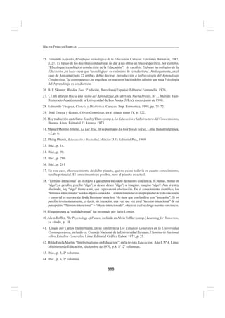 300
WALTER PEÑALOZA RAMELLA
25. FernandoAcevedo, El enfoque tecnológico de la Educación, Caracas: Ediciones Barnaven, 1987,
p. 27. Es típico de los docentes conductistas no dar a sus obras un título específico, por ejemplo,
“El enfoque tecnológico conductista de la Educación”. Al escribir: Enfoque tecnológico de la
Educación , se hace creer que ‘tecnológico’ es sinónimo de ‘conductista’. Análogamente, en el
caso de Anicama (nota 22 arriba), debió decirse: Introducción a la Psicología del Aprendizaje
Conductista. Tal como aparece, se engaña a los maestros haciéndolos admitir que toda Psicología
del Aprendizaje es conductista.
26. B. E Skinner, Walden Two, 5ª edición, Barcelona (España): Editorial Fontanella, 1976.
27. Cf. mi artículo Hacia una visión del Aprendizaje, en la revista Nueva Praxis, Nº 1, Mérida: Vice-
Rectorado Académico de la Universidad de Los Andes (ULA), enero-junio de 1980.
28. Edmundo Vásquez, Ciencia y Dialéctica. Caracas: Imp. Formateca, 1988, pp. 71-72.
29. José Ortega y Gasset, Obras Completas, en el citado tomo IV, p. 322.
30. Hay traducción castellana: Stanley Elam (comp.), La Educación y la Estructura del Conocimiento,
Buenos Aires: Editorial El Ateneo, 1973.
31. Manuel Moreno Jimeno, La Luz Azul, en su poemario En los Ojos de la Luz, Lima: Industrialgráfica,
s.f, p. 6.
32. Philip Phenix, Educación y Sociedad, México D F.: Editorial Pax, 1969.
33. Ibid., p. 14.
34. Ibid., p. 90.
35. Ibid., p. 280.
36. Ibid., p. 281
37. En este caso, el conocimiento de dicho planeta, que no existe todavía en cuanto conocimiento,
resulta potencial. El conocimiento es posible, pero el planeta es actual.
38. “Término intencional” es el objeto a que apunta todo acto de nuestra conciencia. Si pienso, pienso en
“algo”; si percibo, percibo “algo”; si deseo, deseo ”algo”; si imagino, imagino “algo”. Aun si estoy
alucinado, hay “algo” frente a mí, que capto en mi alucinación. En el conocimiento científico, los
“términosintencionales”sonlosobjetosconocidos.Laintencionalidadesunapropiedaddetodaconciencia
y como tal es reconocida desde Brentano hasta hoy. No tiene que confundirse con “intención”. Si yo
percibo involuntariamente, es decir, sin intención, una voz, esa voz es el “término intencional” de mi
percepción. “Término intencional” = “objeto intencionado”, objeto al cual se dirige nuestra conciencia.
39. El equipo para la “realidad virtual” fue inventado por Jarin Lernier.
40.Alvin Toffler, The Psychology of Future, incluido enAlvin Toffler (comp.) Learning for Tomorrow,
ya citado, p. 18.
41. Citado por Carlos Tünnermann, en su conferencia Los Estudios Generales en la Universidad
Contemporánea, incluida en: Consejo Nacional de la Universidad Peruana, I Seminario Nacional
sobre Estudios Generales, Lima: Editorial Gráfica Labor, 1971, p. 25.
42. Hilda Estela Martín, “Intelectualismo en Educación”, en la revista Educación, Año I, Nº 4, Lima:
Ministerio de Educación, diciembre de 1970, p.4, 1ª -2ª columnas.
43. Ibid., p. 4, 2ª columna.
44. Ibid., p. 6, 1ª columna.
 