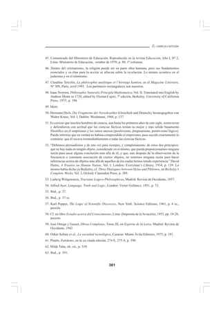 301
EL CURRÍCULO INTEGRAL
45. Comunicado del Ministerio de Educación. Reproducido en la revista Educación, Año I, Nº 2,
Lima: Ministerio de Educación, octubre de 1970, p. 80, 1ª columna.
46. Dentro del cristianismo, la religión puede ser en parte obra humana, pero sus fundamentos
esenciales y su élan para la acción se afincan sobre la revelación. Lo mismo acontece en el
judaísmo y en el islamismo.
47. Claudine Tercelin, La philosophie analitique et l’héritage kantien, en el Magazine Littéraire,
Nº 309, Paris, avril 1993. Los paréntesis rectangulares son nuestros.
48. Isaac Newton, Phllosophie Naturalis Principia Mathematica, Vol. II, Translated into English by
Andrew Motte in 1729, edited by Florian Cajori, 7ª edición, Berkeley: University of California
Press, 1973, p. 398.
49. Idem.
50. Hermann Diels, Die Fragmente der Vorsokratiker (Griechish und Deutsch), herausgegeben von
Walter Kranz, Vol. I, Dublin: Weidmann, 1968, p. 137.
51. Es curioso que muchos hombres de ciencia, aun hasta los primeros años de este siglo, sostuvieron
y defendieron con acritud que las ciencias fácticas tenían su mejor y más sólido basamento
filosófico en el empirismo y los ismos anexos (positivismo, pragmatismo, positivismo lógico).
Puede inferirse que en verdad no habían comprendido el empirismo, pues sucede exactamente lo
contrario: que él socava irremediablemente a todas las ciencias fácticas.
52. “Debemos persuadirnos y de una vez para siempre, y completamente, de estos dos principios:
que no hay nada en ningún objeto, considerado en sí mismo, que pueda proporcionarnos ninguna
razón para sacar alguna conclusión más allá de él; y que, aun después de la observación de la
frecuencia o constante asociación de ciertos objetos, no tenemos ninguna razón para hacer
inferencias acerca de objetos más allá de aquellos de los cuales hemos tenido experiencia.” David
Hume, A Treatise on Human Nature, Vol. I. London: Everyman’s Library, 1934, p. 139. Lo
mismo había dicho ya Berkeley, cf. Three Dialogues between Hylas and Philonos, en Berkeley’s
Complete Works, Vol. I, Oxford: Clarendon Press, p. 389.
53. Ludwig Wittgenstein, Tractatus Logico-Philosophicus, Madrid: Revista de Occidente, 1957.
54. Alfred Ayer, Language, Truth and Logic, London: Victor Gollancz, 1951, p. 72.
55. Ibid., p. 37.
56. Ibid., p. 37 ss.
57. Karl Popper, The Logic of Scientific Discovery, New York: Science Editions, 1961, p. 6 ss.,
passim.
58. Cf. mi libro Estudio acerca del Conocimiento, Lima: (Imprenta de la Aviación), 1953, pp. 18-26,
passim.
59. José Ortega y Gasset, Obras Completas, Tomo III, en Espíritu de la Letra, Madrid: Revista de
Occidente, 1942.
60. Oskar Schatz et al., La sociedad tecnológica, Caracas: Monte Ávila Editores, 1975, p. 191.
61. Platón, Eutidemo, en la ya citada edición. 274 E, 275 A, p. 390.
62. Hilda Taba, ob. cit., p. 539.
63. Ibid., p. 391.
 