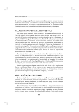 32
WALTER PEÑALOZA RAMELLA
de la actitud de algunos profesores reacios a considerar cambios desde el modo de
efectuar las evaluaciones hasta el mismo currículo establecido, porque estiman lo ya
hecho poco menos que sacrosanto. Creen aparentemente que los medios utilizados
(en los diversos niveles) conducirán irrefragablemente a los fines planteados.
9. LA POSICIÓN PRIVILEGIADA DEL CURRÍCULO
De cuanto queda expuesto surge con nitidez el carácter privilegiado que el
currículo ostenta en el esfuerzo educativo. En la medida que el currículo es la
previsión de las experiencias y procesos que los educandos deben vivir para que se
haga realidad la Concepción de la Educación, el currículo es la primera concreción
en la realidad de dicha concepción. Muchos brillantes esfuerzos en el orden de las
concepciones se han visto truncados de inicio por currículos mal organizados. El
currículo es la primera estructura de la Tecnología Educativa, el enlace entre el
mundo de la concepción y el mundo de la realidad. Es el primer medio que empleamos
y el punto de arranque para la configuración y utilización de todos los demás medios.
De su adecuada organización depende, pues, mucho de lo que se haga en los
siguientes niveles más específicos.
Sabemos, es cierto, que un buen currículo no impedirá errores en los niveles su-
cesivos del trabajo educativo. No obstante, constituirá un firme paso ganado el que
esa previsión de experiencias y procesos que es el currículo se lleve a cabo con
éxito, respondiendo a los propósitos de la Concepción de la Educación. En la cadena
de fines y medios, ínsita en la Tecnología Educativa, si el primer eslabón se encuentra
bien forjado, ello representará un avance en la dirección correcta.
De allí la importancia de dedicar una reflexión seria al currículo y sus diversas
facetas y problemas. El currículo no es como a veces se cree un simple listado de
ma-terias dispuesto para cada carrera. La previsión de experiencias y procesos
que un currículo supone es algo mucho más complejo y delicado.
10. EL PROPÓSITO DE ESTE LIBRO
Justamente este libro se propone analizar en detalle las cuestiones propias del
currículo, es decir, de aquella previsión de experiencias y procesos a ser ofrecidas
a los educandos. Nuestra temática es, en consecuencia, la que se halla en el primer
nivel de la Tecnología Educativa.
En este libro no se abordarán los asuntos relativos a la organización de cada
componente del currículo, ni a la selección de los materiales auxiliares del proceso
educativo, ni a los sistemas de aprendizaje, ni a la evaluación de estos diversos
niveles, excepto –como es natural– la evaluación del currículo.Yello no sólo porque
 