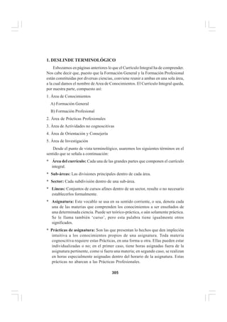 305
EL CURRÍCULO INTEGRAL
1. DESLINDE TERMINOLÓGICO
Esbozamos en páginas anteriores lo que el Currículo Integral ha de comprender.
Nos cabe decir que, puesto que la Formación General y la Formación Profesional
están constituidas por diversas ciencias, conviene reunir a ambas en una sola área,
a la cual damos el nombre deArea de Conocimientos. El Currículo Integral queda,
por nuestra parte, compuesto así:
1. Área de Conocimientos
A) Formación General
B) Formación Profesional
2. Área de Prácticas Profesionales
3. Área de Actividades no cognoscitivas
4. Área de Orientación y Consejería
5. Área de Investigación
Desde el punto de vista terminológico, usaremos los siguientes términos en el
sentido que se señala a continuación:
* Área del currículo: Cada una de las grandes partes que componen el currículo
integral.
* Sub-áreas: Las divisiones principales dentro de cada área.
* Sector: Cada subdivisión dentro de una sub-área.
* Líneas: Conjuntos de cursos afines dentro de un sector, resulte o no necesario
establecerlos formalmente.
* Asignatura: Este vocablo se usa en su sentido corriente, o sea, denota cada
una de las materias que comprenden los conocimientos a ser enseñados de
una determinada ciencia. Puede ser teórico-práctica, o aún solamente práctica.
Se le llama también ‘curso’, pero esta palabra tiene igualmente otros
significados.
* Prácticas de asignatura: Son las que presentan lo hechos que den impleción
intuitiva a los conocimientos propios de una asignatura. Toda materia
cognoscitiva requiere estas Prácticas, en una forma u otra. Ellas pueden estar
individualizadas o no; en el primer caso, tiene horas asignadas fuera de la
asignatura pertinente, como si fuera una materia; en segundo caso, se realizan
en horas especialmente asignadas dentro del horario de la asignatura. Estas
prácticas no abarcan a las Prácticas Profesionales.
 