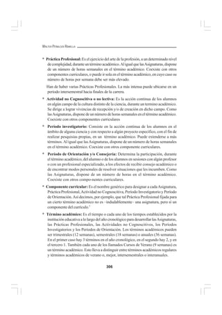 306
WALTER PEÑALOZA RAMELLA
* Práctica Profesional: Es el ejercicio del arte de la profesión, a un determinado nivel
decomplejidad,duranteuntérminoacadémico.AligualquelasAsignaturas,dispone
de un número de horas semanales en el término académico. Coexiste con otros
componentes curriculares, o puede ir sola en el término académico, en cuyo caso su
número de horas por semana debe ser más elevado.
Han de haber varias Prácticas Profesionales. La más intensa puede ubicarse en un
período intersemestral hacia finales de la carrera.
* Actividad no Cognoscitiva o no lectiva: Es la acción continua de los alumnos
en algún campo de la cultura distinto de la ciencia, durante un termino académico.
Se dirige a lograr vivencias de recepción y/o de creación en dicho campo. Como
lasAsignaturas,disponedeunnúmerodehorassemanaleseneltérminoacadémico.
Coexiste con otros componentes curriculares
* Período investigatorio: Consiste en la acción continua de los alumnos en el
ámbito de alguna ciencia y con respecto a algún proyecto específico, con el fin de
realizar pesquisias propias, en un término académico. Puede extenderse a más
términos. Al igual que lasAsignaturas, dispone de un número de horas semanales
en el término académico. Coexiste con otros componente curriculares.
* Período de Orientación y/o Consejería: Determina la participación, durante
el término académico, del alumno o de los alumnos en sesiones con algún profesor
o con un profesional especializado, a los efectos de recibir consejo académico o
de encontrar modos personales de resolver situaciones que les incumben. Como
las Asignaturas, dispone de un número de horas en el término académico.
Coexiste con otros compo-nentes curriculares.
* Componente curricular: Es el nombre genérico para designar a cadaAsignatura,
Práctica Profesional,Actividad no Cognoscitiva, Período Investigatorio y Período
de Orientación.Así decimos, por ejemplo, que tal Práctica Profesional fijada para
un cierto término académico no es –indudablemente– una asignatura, pero sí un
componente del currículo.1
* Término académico: Es el tiempo o cada uno de los tiempos establecidos por la
institución educativa a lo largo del año cronológico para desarrollar lasAsignaturas,
las Prácticas Profesionales, las Actividades no Cognoscitivos, los Períodos
Investigatorios y los Períodos de Orientación. Los términos académicos pueden
ser trimestrales (12 semanas), semestrales (18 semanas) o anuales (36 semanas).
En el primer caso hay 3 términos en el año cronológico, en el segundo hay 2, y en
el tercero 1. También cada uno de los llamados Cursos de Verano (9 semanas) es
un término académico. Esto lleva a distinguir entre términos académicos regulares
y términos académicos de verano o, mejor, intersemestrales o interanuales.
 