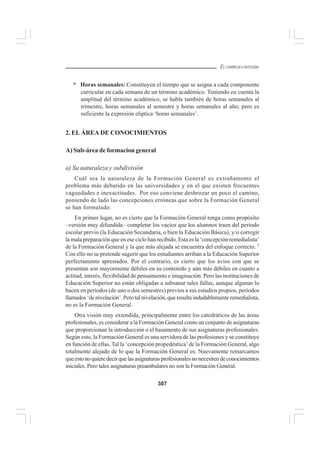 307
EL CURRÍCULO INTEGRAL
* Horas semanales: Constituyen el tiempo que se asigna a cada componente
curricular en cada semana de un término académico. Teniendo en cuenta la
amplitud del término académico, se habla también de horas semanales al
trimestre, horas semanales al semestre y horas semanales al año; pero es
suficiente la expresión eliptica ‘horas semanales’.
2. EL ÁREA DE CONOCIMIENTOS
A) Sub-área de formacion general
a) Su naturaleza y subdivisión
Cuál sea la naturaleza de la Formación General es extrañamente el
problema más debatido en las universidades y en el que existen frecuentes
vaguedades e inexactitudes. Por eso conviene desbrozar un poco el camino,
poniendo de lado las concepciones erróneas que sobre la Formación General
se han formulado.
En primer lugar, no es cierto que la Formación General tenga como propósito
–versión muy difundida– completar los vacíos que los alumnos traen del período
escolar previo (la Educación Secundaria, o bien la Educación Básica), y/o corregir
la mala preparación que en ese ciclo han recibido. Esta es la ‘concepción remedialista’
de la Formación General y la que más alejada se encuentra del enfoque correcto. 2
Con ello no se pretende sugerir que los estudiantes arriban a la Educación Superior
perfectamente aprestados. Por el contrario, es cierto que los avíos con que se
presentan son mayormente débiles en su contenido y aún más débiles en cuanto a
actitud, interés, flexibilidad de pensamiento e imaginación. Pero las instituciones de
Educación Superior no están obligadas a subsanar tales fallas, aunque algunas lo
hacen en períodos (de uno o dos semestres) previos a sus estudios propios, períodos
llamados ‘de nivelación’. Pero tal nivelación, que resulta indudablemente remedialista,
no es la Formación General.
Otra visión muy extendida, principalmente entre los catedráticos de las áreas
profesionales, es considerar a la Formación General como un conjunto de asignaturas
que proporcionan la introducción o el basamento de sus asignaturas profesionales.
Según esto, la Formación General es una servidora de las profesiones y se constituye
en función de ellas. Tal la ‘concepción propedéutica’de la Formación General, algo
totalmente alejado de lo que la Formación General es. Nuevamente remarcamos
queestonoquieredecirquelasasignaturasprofesionalesnonecesitendeconocimientos
iniciales. Pero tales asignaturas preambulares no son la Formación General.
 