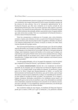 308
WALTER PEÑALOZA RAMELLA
Un tercer planteamiento consiste en juzgar que la Formación General debe dar
a los estudiantes una imagen interesante de ciertos asuntos neurálgicos propios de
las ciencias de otras carreras. Esta es la ‘concepción suplementarista’ de la
Formación General, que abre unas ventanitas en el recinto cerrado de una
determinada profesión para echar una mirada sugerente sobre algunos cuestiones
atañederas a las ciencias de otras profesiones. Esta idea de la Formación General
no se halla totalmente descaminada, debido a que permite airear el angosto ámbito
que cada carrera tiene acotado. Pero no es exactamente la Formación General, o
al menos toda la Formación General.
Estas tres concepciones se enderezan no a lo propio, sino a otros dominios,
cercanos o lejanos, pero distintos en todo o en parte de la Formación General. La
primera mira hacia atrás, hacia la etapa escolar; la segunda se subordina a lo ulterior,
a las materias profesionales de la carrera; la tercera se orienta a los lados, hacia
ciencias distintas de la propia carrera.
Pero la Formación General tiene su significación propia, que es develar la múltiple
relación del hombre con el mundo circundante y consigo mismo y adentrar al alumno
en los lenguajes en uso dentro de la Universidad. Vale decir, es una gran entrega de
códigos: para interpretar el puesto del hombre en los cosmos que lo rodean, con
expresión que sería grata a Scheler (estos son los cursos antropocéntricos); códigos
para entender algunos de sus propios actos, o bien su vida en conjunto (cursos de
autoreflexión); y códigos para acceder a la labor académica universitaria (cursos
comunicacionales)3
.
Con ello quedan delineados, a la vez, los grupos de asignaturas, o sea, los sectores
que componen la Formación General, y que pasamos a analizar a continuación.
Los cursos comunicacionales intentan dar a los estudiantes un dominio
razonable de los lenguajes que las instituciones de Educación Superior utilizan.
Ellos son: i) La lengua propia, la que hablan los alumnos, los profesores y buena
parte de los libros; lengua que desgraciadamente se habla y se escribe hoy
horrorosamente mal (incluso por los docentes) y que, por lo mismo, y por un largo
descuido en el ejercicio de la comprensión, no llega a ser entendida por los alumnos,
ni éstos hablan ni escriben de modo accesible a sus profesores. ii) La lengua o
lenguas extranjeras, destinadas a permitirles a los estudiantes acceso mayor a la
bibliografía que no está escrita en castellano, y que es hoy abrumadora en cantidad.
iii) La matemática, asimismo una lengua en uso creciente en casi todas las ciencias,
en lo que va del siglo. Yiv) la computación, modo de comunicarse y de calcular que
ha irrumpido con fuerza en las últimas décadas.
Sin un dominio medio de estas lenguas, el estudiante de Educación Superior
pierde por lo menos el 80% de lo que la institución y los profesores intentan
 