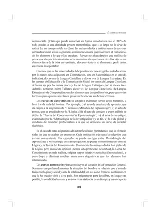309
EL CURRÍCULO INTEGRAL
comunicarle. (Claro que puede conservar en forma inmediatista casi el 100% de
todo gracias a una denodada proeza memorística, que a la larga no le sirve de
nada). Lo no comprensible es cómo las universidades e instituciones de carreras
cortas descuidan estas asignaturas comunicacionales que favorecen el real acceso
de los alumnos a lo que ellas enseñan. Parece no alcanzárseles que su falta de
preocupación por tales materias o la minimización que hacen de ellas deja a sus
alumnos fuera de la labor universitaria, y los convierte en no alumnos y, por lo tanto,
en rémora insoportable.
Creemos que en las universidades debe plantearse como exigibles en toda carrera
por lo menos una asignatura en Computación, una en Matemática (en el sentido
indicado), dos o tres de Lengua Castellana y dos o tres de Lengua Extranjera. En
las carreras de Educación y de Comunicación Social los cursos de Lengua Castellana
debieran ser por lo menos cinco y los de Lengua Extranjera por lo menos tres.
Además debieran haber Talleres electivos de Lengua Castellana, de Lengua
Extranjera y de Computación para los alumnos que deseen llevarlos, pero que serían
forzosos para quienes revelasen graves deficiencias en dichos terrenos.
Los cursos de autoreflexión se dirigen a examinar ciertos actos humanos, o
bien la vida toda del hombre. Por ejemplo, i) el acto de estudiar y de aprender, que
da origen a la asignatura de ‘Técnicas o Métodos del Aprendizaje’; ii) el acto de
pensar, que es estudiado por la ‘Lógica’; iii) el acto de conocer, a cuyo análisis se
dedica la ‘Teoría del Conocimiento’ o ‘Epistemología’; iv) el acto de investigar,
examinado por la ‘Metodología de la Investigación’; y en fin, v) la vida global y
cotidiana del hombre, problemática a la que se dedicaria un curso de carácter
sicológico.
En el caso de estas asignaturas de autoreflexión no pretendemos que se ofrezcan
todas las que se acaban de enumerar. Cada institución efectuará la selección que
estime conveniente. Por ejemplo, se puede escoger entre Metodología del
Aprendizaje y Metodología de la Investigación; se puede asimismo decidir entre la
Lógica y la Teoría del Conocimiento. Usualmente las universidades han preferido
la Lógica, pero en nuestra opinión (hemos sido profesores de ambas), la Teoría del
Conocimiento es más realista, origina mayor interés y participación estudiantil, y
contribuye a eliminar muchas asunciones dogmáticas que los alumnos han
internalizado.
Los cursos antropocéntricos constituyen el corazón de la Formación General.
Son materias que han de mostrar la situación del hombre en relación con el mundo
físico, biológico y social y ante la totalidad del ser, así como frente al continente en
que le ha tocado vivir y a su país. Son asignaturas para descifrar, en lo que sea
posible, la condición humana y su concreta existencia en un tiempo y en un espacio
 