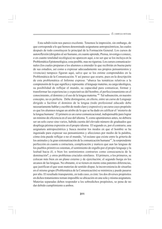 311
EL CURRÍCULO INTEGRAL
Esta subdivisión nos parece excelente. Tenemos la impresión, sin embargo, de
que corresponde a lo que hemos denominado asignaturas antropocéntricas, las cuales
después de todo constituyen lo principal de la Formación General. Los cursos de
autoreflexión (dirigidos al ser humano, en cuanto aprende, Piensa, investiga o conoce,
o en cuanto totalidad sicológica) no aparecen aquí, a no ser que se los incluya en la
Problemática Epistemológica; cosa posible, mas no rigurosa. Los cursos comunicacio-
nales (los cuales preparan a los alumnos a entender lo que recibirán en buena parte
de sus estudios, así como a expresar adecuadamente sus propios pensamientos y
vivencias) tampoco figuran aquí, salvo que se los estime comprendidos en la
Problemática de la Comunicación. Y así parece que ocurre, pues en la descripción
de esta problemática el Informe expresa: “abarca las temáticas relativas a la
comprensión de lo que significa y representa: el lenguaje materno, su carga ideológica,
su posibilidad de reflejar el mundo, su capacidad para comunicar, formar y
transformar las experiencias y expectativas del hombre, el perfeccionamiento en el
conocimiento, el dominio y el uso de la lengua materna.”6
Tal subsunción, en nuestro
concepto, no es perfecta. Debe distinguirse, en efecto, entre un curso de Lenguaje
dirigido a facilitar el dominio de la lengua (todo profesional educado debe
necesariamente hablar y escribir de modo claro y expresivo) y un curso cuyo propósito
es que los alumnos tengan un atisbo de lo que se ha dado en calificar el ‘misterio de
la lengua humana’. El primero es un curso comunicacional, indispensable para lograr
un mínimo de eficiencia en el uso del idioma.Y, como apuntáramos antes, no debiera
ser un solo curso sino varios, habida cuenta del elevado número de graduados que
despliega pésima expresión en el propio idioma. El segundo es, por el contrario, una
asignatura antropocéntrica y busca mostrar los modos en que el hombre se ha
ingeniado para expresar sus pensamientos y afecciones por medio de la palabra,
cómo ésta puede reflejar o no el mundo, “el océano que existe entre la gritería de
los animales y la gran sistematización de la comunicación humana”7
, la sorprendente
perfección en cuanto a estructura, complicación y matices que aun las lenguas de
los pueblos primitivos ostentan, el sentimiento de orgullo por el propio lenguaje y la
lealtad hacia él, o bien los sentimientos contrarios como consecuencia de la
dominación8
, y otros problemas cruciales similares. El primero, o los primeros, se
colocan más bien en un plano externo y de ejercitación; el segundo hurga en los
arcanos de las lenguas. No obstante, si se tienen en mente estas patentes diferencias,
que justifican el que sean materias de sentido dispar, la inconveniencia de situarlas
en el mismo grupo (Problemática de la Comunicación) se minimiza y puede pasarse
por alto. El resultado transparente, en todo caso, es éste: los dos diversos propósitos
en dichos tratamientos tornan imposible su ubicación en una sola y misma asignatura.
Materias separadas deben responder a los sobredichos propósitos, so pena de no
dar debido cumplimiento a ambos.
 