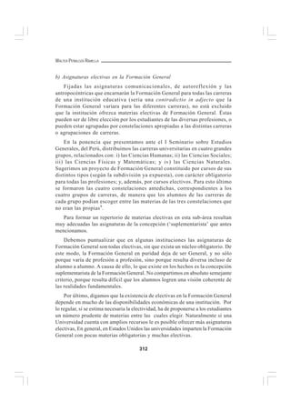 312
WALTER PEÑALOZA RAMELLA
b) Asignaturas electivas en la Formación General
Fijadas las asignaturas comunicacionales, de autoreflexión y las
antropocéntricas que encarnarán la Formación General para todas las carreras
de una institución educativa (sería una contradictio in adjecto que la
Formación General variara para las diferentes carreras), no está excluido
que la institución ofrezca materias electivas de Formación General. Éstas
pueden ser de libre elección por los estudiantes de las diversas profesiones, o
pueden estar agrupadas por constelaciones apropiadas a las distintas carreras
o agrupaciones de carreras.
En la ponencia que presentamos ante el I Seminario sobre Estudios
Generales, del Perú, distribuimos las carreras universitarias en cuatro grandes
grupos, relacionados con: i) las Ciencias Humanas; ii) las Ciencias Sociales;
iii) las Ciencias Físicas y Matemáticas; y iv) las Ciencias Naturales.
Sugerimos un proyecto de Formación General constituido por cursos de sus
distintos tipos (según la subdivisión ya expuesta), con carácter obligatorio
para todas las profesiones; y, además, por cursos electivos. Para esto último
se formaron las cuatro constelaciones antedichas, correspondientes a los
cuatro grupos de carreras, de manera que los alumnos de las carreras de
cada grupo podían escoger entre las materias de las tres constelaciones que
no eran las propias9
.
Para formar un repertorio de materias electivas en esta sub-área resultan
muy adecuadas las asignaturas de la concepción (‘suplementarista’ que antes
mencionamos.
Debemos puntualizar que en algunas instituciones las asignaturas de
Formación General son todas electivas, sin que exista un núcleo obligatorio. De
este modo, la Formación General en puridad deja de ser General, y no sólo
porque varía de profesión a profesión, sino porque resulta diversa incluso de
alumno a alumno. A causa de ello, lo que existe en los hechos es la concepción
suplementarista de la Formación General. No compartimos en absoluto semejante
criterio, porque resulta difícil que los alumnos logren una visión coherente de
las realidades fundamentales.
Por último, digamos que la existencia de electivas en la Formación General
depende en mucho de las disponibilidades económicas de una institución. Por
lo regular, si se estima necesaria la electividad, ha de proponerse a los estudiantes
un número prudente de materias entre las cuales elegir. Naturalmente si una
Universidad cuenta con amplios recursos le es posible ofrecer más asignaturas
electivas, En general, en Estados Unidos las universidades imparten la Formación
General con pocas materias obligatorias y muchas electivas.
 