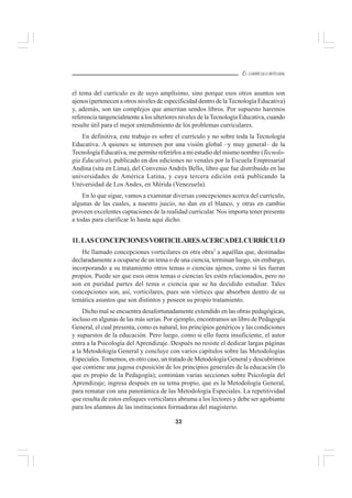 33
EL CURRÍCULO INTEGRAL
el tema del currículo es de suyo amplísimo, sino porque esos otros asuntos son
ajenos (pertenecen a otros niveles de especificidad dentro de laTecnología Educativa)
y, además, son tan complejos que ameritan sendos libros. Por supuesto haremos
referencia tangencialmente a los ulteriores niveles de la Tecnología Educativa, cuando
resulte útil para el mejor entendimiento de los problemas curriculares.
En definitiva, este trabajo es sobre el currículo y no sobre toda la Tecnología
Educativa. A quienes se interesen por una visión global –y muy general– de la
Tecnología Educativa, me permito referirlos a mi estudio del mismo nombre (Tecnolo-
gía Educativa), publicado en dos ediciones no venales por la Escuela Empresarial
Andina (sita en Lima), del Convenio Andrés Bello, libro que fue distribuido en las
universidades de América Latina, y cuya tercera edición está publicando la
Universidad de Los Andes, en Mérida (Venezuela).
En lo que sigue, vamos a examinar diversas concepciones acerca del currículo,
algunas de las cuales, a nuestro juicio, no dan en el blanco, y otras en cambio
proveen excelentes captaciones de la realidad curricular. Nos importa tener presente
a todas para clarificar lo hasta aquí dicho.
11.LASCONCEPCIONESVORTICILARESACERCADELCURRÍCULO
He llamado concepciones vorticilares en otra obra1
a aquéllas que, destinadas
declaradamente a ocuparse de un tema o de una ciencia, terminan luego, sin embargo,
incorporando a su tratamiento otros temas o ciencias ajenos, como si les fueran
propios. Puede ser que esos otros temas o ciencias les estén relacionados, pero no
son en puridad partes del tema o ciencia que se ha decidido estudiar. Tales
concepciones son, así, vorticilares, pues son vórtices que absorben dentro de su
temática asuntos que son distintos y poseen su propio tratamiento.
Dicho mal se encuentra desafortunadamente extendido en las obras pedagógicas,
incluso en algunas de las más serias. Por ejemplo, encontramos un libro de Pedagogía
General, el cual presenta, como es natural, los principios genéricos y las condiciones
y supuestos de la educación. Pero luego, como si ello fuera insuficiente, el autor
entra a la Psicología del Aprendizaje. Después no resiste el dedicar largas páginas
a la Metodología General y concluye con varios capítulos sobre las Metodologías
Especiales. Tomemos, en otro caso, un tratado de Metodología General y descubrimos
que contiene una jugosa exposición de los principios generales de la educación (lo
que es propio de la Pedagogía); continúan varias secciones sobre Psicología del
Aprendizaje; ingresa después en su tema propio, que es la Metodología General,
para rematar con una panorámica de las Metodología Especiales. La repetitividad
que resulta de estos enfoques vorticilares abruma a los lectores y debe ser agobiante
para los alumnos de las instituciones formadoras del magisterio.
 