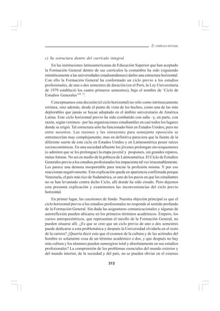 313
EL CURRÍCULO INTEGRAL
c) Su estructura dentro del currículo integral
En las instituciones latinoamericanas de Educación Superior que han aceptado
la Formación General dentro de sus currículos la costumbre ha sido (siguiendo
miméticamente a las universidades estadounidenses) darles una estructura horizontal.
Con ello la Formación General ha conformado un ciclo previo a los estudios
profesionales, de uno o dos semestres de duración (en el Perú, la Ley Universitaria
de 1979 estableció los cuatro primeros semestres), bajo el nombre de ‘Ciclo de
Estudios Generales’10, 1l
.
Conceptuamos esta decisión (el ciclo horizontal) no sólo como intrínsecamente
errónea, sino además, desde el punto de vista de los hechos, como una de las más
deplorables que jamás se hayan adoptado en el ámbito universitario de América
Latina. Este ciclo horizontal previo ha sido combatido con saña –y, en parte, con
razón, según veremos– por las organizaciones estudiantiles en casi todos los lugares
donde se erigió. Tal estructura sólo ha funcionado bien en Estados Unidos; pero no
entre nosotros. Las razones y las sinrazones para semejante oposición se
entremezclan muy complejamente, mas en definitiva pareciera que la fuente de la
diferente suerte de este ciclo en Estados Unidos y en Latinoamérica posee raíces
socioeconómicas. En una sociedad afluente los jóvenes prolongan sin resquemores
(o admiten que se les prolongue) la etapa juvenil y posponen, sin grandes reparos,
metas futuras. No así en medio de la pobreza de Latinoamérica. El Ciclo de Estudios
Generales previo a los estudios profesionales los impacienta tal vez irrazonablemente.
Les parece una demora insoportable para iniciar la profesión misma. Y por eso
reaccionan negativamente. Esta explicación queda en apariencia confirmada porque
Venezuela, el país más rico de Sudamérica, es uno de los pocos en que los estudiantes
no se han levantado contra dicho Ciclo, allí donde ha sido creado. Pero dejemos
esta presunta explicación y examinemos las inconveniencias del ciclo previo
horizontal.
En primer lugar, las cuestiones de fondo. Nuestra objeción principal es que el
ciclo horizontal previo a los estudios profesionales no responde al sentido profundo
de la Formación General. Sin duda las asignaturas comunicacionales y algunas de
autoreflexión pueden ubicarse en los primeros términos académicos. Empero, los
cursos antropocéntricos, que representan el meollo de la Formación General, no
pueden situarse allí. ¿Es que se cree que un ciclo previo de uno o dos semestres
puede dedicarse a esta problemática y después la Universidad olvidarla en el resto
de la carrera? ¿Querría decir esto que el examen de la cultura y de las actitudes del
hombre es solamente cosa de un término académico o dos, y que después no hay
más cultura y los alumnos pueden sumergirse total y absolutamente en sus estudios
profesionales? La comprensión de los problemas esenciales del mundo exterior y
del mundo interior, de la sociedad y del país, no se pueden obviar en el extenso
 