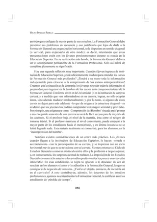 314
WALTER PEÑALOZA RAMELLA
período que configura la mayor parte de sus estudios. La Formación General debe
presentar sus problemas en secuencia y eso justificaría que lejos de darle a la
Formación General una organización horizontal, se la dispusiera en sentido diagonal
(o vertical, para expresarlo de otro modo); es decir, intentando que estas
preocupaciones estén con los jóvenes persistentemente durante su estada en la
Educación Superior. En su realización más honda, la Formación General debiera
ser el acompañante permanente de la Formación Profesional. Sólo así habrá de
cumplirse plenamente su significado.
Hay una segunda reflexión muy importante. Cuando el joven ingresa a la insti-
tución de Educación Superior, ¿está suficientemente maduro para entender los cursos
de Formación General más profundos? ¿Tendrá a su mano toda la información
indispensable para elevarse a la comprensión de los cursos antropocéntricos?
Creemos que la situación es la contraria: los jóvenes no están todavía informados ni
preparados para ingresar en la hondura de los cursos más comprometedores de la
Formación General. Conforme viven en la Universidad (o en la institución de carreras
cortas), y a medida que van informándose en su carrera, logran, no sólo acopiar
datos, sino además madurar intelectualmente; y, por lo tanto, si algunos de estos
cursos se dejan para más adelante –lo que da origen a la estructura diagonal– es
evidente que los jóvenes los podrán comprender con mayor seriedad y provecho.
Por ejemplo, una asignatura como ‘Comprensión del Hombre’ situada en el primer
o en el segundo semestre de una carrera no será de fácil acceso para la mayoría de
los alumnos. Si el profesor baja el nivel de la materia, ésta corre el peligro de
tornarse trivial. Si el profesor mantiene el nivel conveniente, puede empujar a la
mayor parte de los estudiantes hacia el memorismo, y en última instancia no se
habrá logrado nada. Esta materia realmente se convertirá, para los alumnos, en la
‘incomprensión del hombre’.
También existen consideraciones de un orden más práctico. Los jóvenes
cuando llegan a la institución de Educación Superior, lo hacen –errada o
acertadamente– con la preocupación de su carrera, y se tropiezan con un ciclo
horizontal previo que no se relaciona con tal carrera. Sienten entonces al Ciclo de
Estudios Generales como un obstáculo entre ellos y la profesión a la que aspiran;
y, en consecuencia, les surge una actitud de rechazo. La imposición de los Estudios
Generales como ciclo anterior a los estudios profesionales les parece una coacción
intolerable. En esas condiciones se logra lo opuesto a lo deseado: en vez de
suscitar en los alumnos el amor y la adhesión a la Formación General, lo que se
consigue es la negación de la misma. ¿Cuál es el objeto, entonces, de incluirla así
en el currículo? A esto contribuyen, además, los docentes de los estudios
profesionales, quienes no entendiendo la Formación General, la califican ante los
estudiantes de ‘pérdida de tiempo’.
 