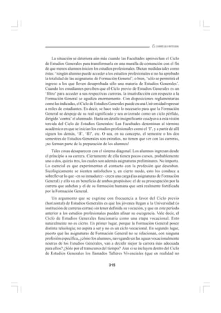 315
EL CURRÍCULO INTEGRAL
La situación se deteriora aún más cuando las Facultades aprovechan el Ciclo
de Estudios Generales para transformarla en una muralla de contención con el fin
de que menos alumnos inicien los estudios profesionales. Dictan medidas tales como
éstas: ‘ningún alumno puede acceder a los estudios profesionales si no ha aprobado
la totalidad de las asignaturas de Formación General’; o bien, ‘sólo se permitirá el
ingreso a los que lleven desaprobada sólo una materia de Estudios Generales’.
Cuando los estudiantes perciben que el Ciclo previo de Estudios Generales es un
‘filtro’ para acceder a sus respectivas carreras, la insatisfacción con respecto a la
Formación General se agudiza enormemente. Con disposiciones reglamentarias
como las indicadas, el Ciclo de Estudios Generales puede en una Universidad represar
a miles de estudiantes. Es decir, se hace todo lo necesario para que la Formación
General se despoje de su real significado y sea avizorado como un ciclo pérfido,
dirigido ‘contra’ el alumnado. Hasta un detalle insignificante coadyuva a esta visión
torcida del Ciclo de Estudios Generales: Las Facultades denominan al término
académico en que se inician los estudios profesionales como el ‘I’, y a partir de allí
siguen los demás, ‘II’, ‘III’, etc. O sea, en su concepto, el semestre o los dos
semestres de Estudios Generales son extraños, no tienen que ver con las carreras,
¡no forman parte de la preparación de los alumnos!
Tales cosas desaparecen con el sistema diagonal. Los alumnos ingresan desde
el principio a su carrera. Ciertamente de ella tienen pocos cursos, probablemente
uno o dos, quizás tres, los cuales son además asignaturas preliminares. No importa.
Lo esencial es que experimentan el contacto con la profesión que deseaban.
Sicológicamente se sienten satisfechos y, en cierto modo, esto los conduce a
sobrellevar lo que –en su inmadurez– creen una carga (las asignaturas de Formación
General) y ello va en beneficio de ambos propósitos: el de su preocupación por la
carrera que anhelan y el de su formación humana que será realmente fortificada
por la Formación General.
Un argumento que se esgrime con frecuencia a favor del Ciclo previo
(horizontal) de Estudios Generales es que los jóvenes llegan a la Universidad (o
institución de carreras cortas) sin tener definida su vocación, y que en este período
anterior a los estudios profesionales pueden afinar su escogencia. Vale decir, el
Ciclo de Estudios Generales funcionaria como una etapa vocacional. Esto
naturalmente no es cierto. En primer lugar, porque la Formación General posee
distinta teleología; no aspira a ser y no es un ciclo vocacional. En segundo lugar,
puesto que las asignaturas de Formación General no se relacionan, con ninguna
profesión específica, ¿cómo los alumnos, navegando en las aguas vocacionalmente
neutras de los Estudios Generales, van a decidir mejor la carrera más adecuada
para ellos? ¿Sólo por el transcurso del tiempo? Aun si se incluyen dentro del Ciclo
de Estudios Generales los llamados Talleres Vivenciales (que en realidad no
 