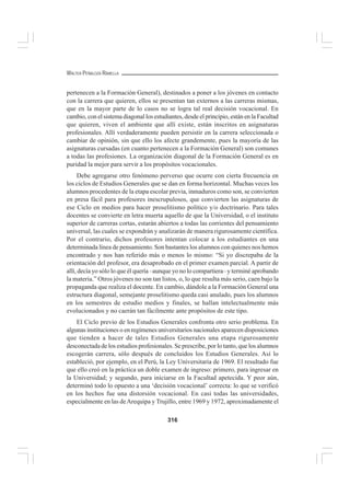 316
WALTER PEÑALOZA RAMELLA
pertenecen a la Formación General), destinados a poner a los jóvenes en contacto
con la carrera que quieren, ellos se presentan tan externos a las carreras mismas,
que en la mayor parte de lo casos no se logra tal real decisión vocacional. En
cambio, con el sistema diagonal los estudiantes, desde el principio, están en la Facultad
que quieren, viven el ambiente que allí existe, están inscritos en asignaturas
profesionales. Allí verdaderamente pueden persistir en la carrera seleccionada o
cambiar de opinión, sin que ello los afecte grandemente, pues la mayoría de las
asignaturas cursadas (en cuanto pertenecen a la Formación General) son comunes
a todas las profesiones. La organización diagonal de la Formación General es en
puridad la mejor para servir a los propósitos vocacionales.
Debe agregarse otro fenómeno perverso que ocurre con cierta frecuencia en
los ciclos de Estudios Generales que se dan en forma horizontal. Muchas veces los
alumnos procedentes de la etapa escolar previa, inmaduros como son, se convierten
en presa fácil para profesores inescrupulosos, que convierten las asignaturas de
ese Ciclo en medios para hacer proselitismo político y/o doctrinario. Para tales
docentes se convierte en letra muerta aquello de que la Universidad, o el instituto
superior de carreras cortas, estarán abiertos a todas las corrientes del pensamiento
universal, las cuales se expondrán y analizarán de manera rigurosamente científica.
Por el contrario, dichos profesores intentan colocar a los estudiantes en una
determinada línea de pensamiento. Son bastantes los alumnos con quienes nos hemos
encontrado y nos han referido más o menos lo mismo: “Si yo discrepaba de la
orientación del profesor, era desaprobado en el primer examen parcial. A partir de
allí, decía yo sólo lo que él quería –aunque yo no lo compartiera– y terminé aprobando
la materia.” Otros jóvenes no son tan listos, o, lo que resulta más serio, caen bajo la
propaganda que realiza el docente. En cambio, dándole a la Formación General una
estructura diagonal, semejante proselitismo queda casi anulado, pues los alumnos
en los semestres de estudio medios y finales, se hallan intelectualmente más
evolucionados y no caerán tan fácilmente ante propósitos de este tipo.
El Ciclo previo de los Estudios Generales confronta otro serio problema. En
algunas instituciones o en regímenes universitarios nacionales aparecen disposiciones
que tienden a hacer de tales Estudios Generales una etapa rigurosamente
desconectada de los estudios profesionales. Se prescribe, por lo tanto, que los alumnos
escogerán carrera, sólo después de concluidos los Estudios Generales. Así lo
estableció, por ejemplo, en el Perú, la Ley Universitaria de 1969. El resultado fue
que ello creó en la práctica un doble examen de ingreso: primero, para ingresar en
la Universidad; y segundo, para iniciarse en la Facultad apetecida. Y peor aún,
determinó todo lo opuesto a una ‘decisión vocacional’ correcta: lo que se verificó
en los hechos fue una distorsión vocacional. En casi todas las universidades,
especialmente en las deArequipa y Trujillo, entre 1969 y 1972, aproximadamente el
 