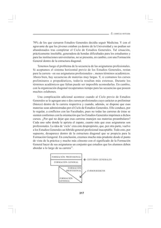 317
EL CURRÍCULO INTEGRAL
70% de los que cursaron Estudios Generales decidía seguir Medicina. Y con el
agravante de que los jóvenes estaban ya dentro de la Universidad y no podían ser
abandonados tras completar el Ciclo de Estudios Generales. Tal situación,
prácticamente insoluble, generadora de hondas dificultades para los estudiantes y
para las instituciones universitarias, no se presenta, en cambio, con una Formación
General dentro de la estructura diagonal.
Tenemos luego el problema de la secuencia de las asignaturas profesionales.
Si aceptamos el sistema horizontal previo de los Estudios Generales, restan
para la carrera –en sus asignaturas profesionales–, menos términos académicos.
Ahora bien, hay secuencias de materias muy largas. Y, si contamos los cursos
preliminares o propedéuticos, todavía resultan más extensas. Durante los
términos académicos que faltan puede ser imposible acomodarlas. En cambio,
con la organización diagonal recuperamos tiempo para las secuencias que poseen
muchos eslabones.
Una complicación adicional acontece cuando al Ciclo previo de Estudios
Generales se le agregan uno o dos cursos profesionales cuyo carácter es preliminar
(básico) dentro de la carrera respectiva y cuando, además, se dispone que esas
materias sean administradas por el Ciclo de Estudios Generales. Ello conduce, por
lo regular, a conflictos con las Facultades, pues no todas las carreras de éstas se
sienten conformes con la orientación que los Estudios Generales imprimen a dichos
cursos. ¿Por qué no dejar que esas carreras manejen sus materias preambulares?
Cada uno sabe donde le aprieta el zapato, cuanto más que esas asignaturas son
profesionales. La idea de ‘ciclo’ crea este despropósito, que, por otra parte, vuelve
a los Estudios Generales un híbrido general-profesional inaceptable. Todo esto, por
supuesto, desaparece dentro de la estructura diagonal que se propicia para la
Formación Gengeral. En conclusión, creemos mucho más prudente desde el punto
de vista de la práctica y mucho más cónsono con el significado de la Formación
General hacer de sus asignaturas un conjunto que estudios que los alumnos deben
abordar a lo largo de su carrera11
.
FORMACIÓN PROFESIONAL
FORMACIÓN GENERAL
ESTUDIOS GENERALES
FORMACIÓN
PROFESIONAL
FORMACIÓN
GENERAL
CURSOS BÁSICOS
 