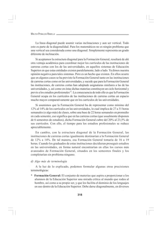 318
WALTER PEÑALOZA RAMELLA
La línea diagonal puede asumir varias inclinaciones y aun ser vertical. Todo
esto es parte de la diagonalidad. Para los matemáticos no es ningún problema que
una vertical sea considerada como una diagonal. Simplemente representa un grado
diferente de inclinación.
Si aceptamos la estructura diagonal para la Formación General, resultará de ahí
otra ventaja académica para coordinar mejor los currículos de las instituciones de
carreras cortas con los de las universidades, en aquellos sistemas de Educación
Superior en que estas entidades existen paralelamente, lado a lado. Ya dimos nuestra
opinión negativa para tales sistemas. Pero es un hecho que existen. En ellos ocurre
que en algunos casos se ha previsto la Formación General tanto en las instituciones
de carreras cortas como en las universidades, y sucede que para la Formación General
las instituciones, de carreras cortas han adoptado asignaturas similares a las de las
universidades, y, así como en éstas dichas materias constituyen un ciclo horizontal y
previo a los estudios profesionales12
. La consecuencia de todo ello es que la Formación
General ocupa en los currículos de las instituciones de carreras cortas un espacio
mucho mayor comparativamente que en los currículos de las universidades.
Si asumimos que la Formación General ha de representar como mínimo del
12% al 14% de los currículos en las universidades, lo cual implica de 27 a 31 horas
semanales (o algo más) de clases, sobre una base de 22 horas semanales en promedio
en cada semestre, eso significa que en las carreras cortas (que usualmente disponen
de 6 semestres de estudios), dicha Formación General cubre del 20% al 23,5% de
sus currículos. Con ello, el tiempo para los estudios profesionales se reduce
apreciablemente.
En cambio, con la estructura diagonal de la Formación General, las
instituciones de carreras cortas igualmente destinarían a la Formación General
de 12% a 14%. De tal manera, esa Formación General tomaría de 16 a 19
horas. Cuando los graduados de estas instituciones decidieran proseguir estudios
en las universidades, en forma natural encontrarían en ellas los cursos más
avanzados de Formación General, situados en los semestres finales y los
completarían sin problema ninguno.
d) Algo más de terminología
A la luz de lo explicado, podemos formular algunas otras precisiones
terminológicas:
* Formación General: El conjunto de materias que aspira a proporcionar a los
alumnos de la Educación Superior una mirada crítica al mundo que rodea al
hombre, así como a su propio ser, y que les facilita el dominio de los lenguajes
en uso dentro de la Educación Superior. Debe darse diagonalmente, en diversos
 