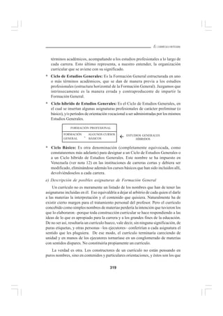 319
EL CURRÍCULO INTEGRAL
términos académicos, acompañando a los estudios profesionales a lo largo de
cada carrera. Esto último representa, a nuestro entender, la organización
curricular que se aviene con su significado.
* Ciclo de Estudios Generales: Es la Formación General estructurada en uno
o más términos académicos, que se dan de manera previa a los estudios
profesionales (estructura horizontal de la Formación General). Juzgamos que
intrínsecamente es la manera errada y contraproducente de impartir la
Formación General.
* Ciclo híbrido de Estudios Generales: Es el Ciclo de Estudios Generales, en
el cual se insertan algunas asignaturas profesionales de carácter preliminar (o
básico), y/o períodos de orientación vocacional a ser administradas por los mismos
Estudios Generales.
* Ciclo Básico: Es otra denominación (completamente equivocada, como
constataremos más adelante) para designar a un Ciclo de Estudios Generales o
a un Ciclo híbrido de Estudios Generales. Este nombre se ha impuesto en
Venezuela (ver nota 12) en las instituciones de carreras cortas y debiera ser
modificado, eliminándose además los cursos básicos que han sido incluidos allí,
devolviéndoselos a cada carrera.
e) Descripción de posibles asignaturas de Formación General
Un currículo no es meramente un listado de los nombres que han de tener las
asignaturas incluidas en él. Eso equivaldría a dejar al arbitrio de cada quien el darle
a las materias la interpretación y el contenido que quisiera. Naturalmente ha de
existir cierto margen para el tratamiento personal del profesor. Pero el currículo
concebido como simples nombres de materias perdería la intención que tuvieron los
que lo elaboraron –porque toda construcción curricular se hace respondiendo a las
ideas de lo que es apropiado para la carrera y a los grandes fines de la educación.
De no ser así, resultaría un currículo hueco, vale decir, sin ninguna significación, de
puras etiquetas, y otras personas –los ejecutores– conferirían a cada asignatura el
sentido que les pluguiera. De ese modo, el currículo terminaría careciendo de
unidad y en manos de los ejecutores tornaríase en un conglomerado de materias
con sentidos dispares. No constituiría propiamente un currículo.
La verdad es otra. Los constructores de un currículo no están pensando en
puros nombres, sino en contenidos y particulares orientaciones, y éstos son los que
FORMACIÓN ALGUNOS CURSOS
GENERAL BÁSICOS
FORMACIÓN PROFESIONAL
ESTUDIOS GENERALES
HÍBRIDOS
+
 