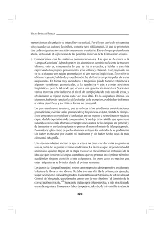 320
WALTER PEÑALOZA RAMELLA
proporcionan al currículo su intención y su unidad. Por ello un currículo no termina
sino cuando sus autores describen, somera pero nítidamente, lo que se proponen
con cada asignatura o con cada componente curricular. Eso es lo que pretendemos
ahora, señalando el significado de las posibles materias de la Formación General.
i) Comencemos con las materias comunicacionales. Las que se destinen a la
‘Lengua Castellana’ deben lograr en los alumnos un dominio suficiente de nuestro
idioma, esto es, comprender lo que se lee o escucha, y hablar y escribir
expresando los propios pensamientos con soltura y claridad. Este propósito no
se va a alcanzar con reglas gramaticales ni con teorías lingüísticas. Ésto sólo se
obtiene leyendo, hablando y escribiendo: he ahí las tareas principales de estas
asignaturas. En forma muy secundaria o tangencial puede hacerse referencia a
algunas cuestiones gramaticales, a la semántica y aún a ciertas nociones
lingüísticas, pero de tal modo que sirvan a una ejercitación inmediata. Si existen
varias materias debe indicarse el nivel de complejidad de cada una de ellas, y
obviamente se fijarán metas cada vez más altas. En la asignatura última, los
alumnos, habiendo vencido las dificultades de la expresión, podrán leer informes
o textos científicos y escribir en forma no coloquial.
Lo que usualmente acontece, que es ofrecer a los estudiantes consideraciones
gramaticistas y teorías varias gramaticales y lingüísticas, es total pérdida de tiempo.
Esos conceptos se revuelven y confunden en sus mentes y no mejoran en nada su
capacidad de expresión ni de comprensión. Y no deja de ser risible que aparezcan
lidiando con las más abstrusas concepciones acerca de las lenguas en general y
de la nuestra en particular quienes no poseen el menor dominio de la lengua propia.
Pero así se explica cómo es que los alumnos arriben a los umbrales de su graduación
sin saber expresarse por escrito ni oralmente y sin haber hecho suya la más
elemental ortografía.
Una recomendación menor es que a veces no conviene dar estas asignaturas
sino a partir del segundo término académico. La razón es que, dependiendo del
alumnado, quienes llegan de la etapa escolar se encuentran tan imbuidos de la
idea de que conocen la lengua castellana que no prestan en el primer término
académico ninguna atención a esta asignatura. En otros casos es preciso que
estas asignaturas se brinden desde el primer semestre.
Loscursosde‘LenguaExtranjera’poseenunnortepreciso:debenpermitiralosalumnos
la lectura de libros en otro idioma. No debe irse mas allá. Ha de evitarse, por ejemplo,
loqueocurrióenelcursodeInglésdelaEscuelaBásicadeMedicina,delaUniversidad
Central de Venezuela, que planteaba como uno de sus objetivos “el dominio de la
conversación corriente.”13
Semejante meta es por entero utópica, y más si se trata de
unasolaasignatura.Estoscursosdebendespojarse,además,delairresistibletendencia
 