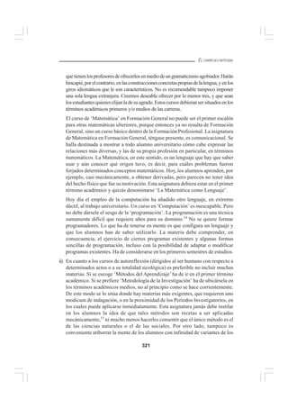 321
EL CURRÍCULO INTEGRAL
quetienenlosprofesoresdeofrecerlosenmediodeungramaticismoagobiador.Harán
hincapié,porelcontrario,enlasconstruccionesconcretaspropiasdelalengua,yenlos
giros idiomáticos que le son característicos. No es recomendable tampoco imponer
una sola lengua extranjera. Creemos deseable ofrecer por lo menos tres, y que sean
losestudiantesquieneselijanladesuagrado.Estoscursosdebieransersituadosenlos
términos académicos primeros y/o medios de las carreras.
El curso de ‘Matemática’ en Formación General no puede ser el primer escalón
para otras matemáticas ulteriores, porque entonces ya no resulta de Formación
General, sino un curso básico dentro de la Formación Profesional. La asignatura
de Matemática en Formación General, téngase presente, es comunicacional. Se
halla destinada a mostrar a todo alumno universitario cómo cabe expresar las
relaciones más diversas, y las de su propia profesión en particular, en términos
matemáticos. La Matemática, en este sentido, es un lenguaje que hay que saber
usar y aún conocer qué origen tuvo, es decir, para cuáles problemas fueron
forjados determinados conceptos matemáticos. Hoy, los alumnos aprenden, por
ejemplo, casi mecánicamente, a obtener derivadas, pero parecen no tener idea
del hecho físico que fue su motivación. Esta asignatura debiera estar en el primer
término académico y quizás denominarse ‘La Matemática como Lenguaje’.
Hoy día el empleo de la computación ha añadido otro lenguaje, en extremo
dúctil, al trabajo universitario. Un curso en ‘Computación’ es inescapable. Pero
no debe dársele el sesgo de la ‘programación’. La programación es una técnica
sumamente difícil que requiere años para su dominio.14
No se quiere formar
programadores. Lo que ha de tenerse en mente es que configura un lenguaje y
que los alumnos han de saber utilizarlo. La materia debe comprender, en
consecuencia, el ejercicio de ciertos programas existentes y algunas formas
sencillas de programación, incluso con la posibilidad de adaptar o modificar
programas existentes. Ha de considerarse en los primeros semestres de estudios.
ii) En cuanto a los cursos de autoreflexión (dirigidos al ser humano con respecto a
determinados actos o a su totalidad sicológica) es preferible no incluir muchas
materias. Si se escoge ‘Métodos del Aprendizaje’ ha de ir en el primer término
académico. Si se prefiere ‘Metodología de la Investigación’ ha de ubicársela en
los términos académicos medios, no al principio como se hace corrientemente.
De este modo se lo sitúa donde hay materias más exigentes, que requieren uno
modicum de indagación, o en la proximidad de los Períodos Investigatorios, en
los cuales puede aplicarse inmediatamente. Esta asignatura jamás debe instilar
en los alumnos la idea de que tales métodos son recetas a ser aplicadas
mecánicamente,15
ni mucho menos hacerles consentir que el único método es el
de las ciencias naturales o el de las sociales. Por otro lado, tampoco es
conveniente atiborrar la mente de los alumnos con infinidad de variantes de los
 