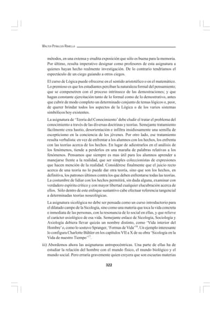 322
WALTER PEÑALOZA RAMELLA
métodos, en una extensa y erudita exposición que sólo es buena para la memoria.
Por último, resulta imperativo designar como profesores de esta asignatura a
quienes hayan hecho realmente investigación. De lo contrario tendríamos el
espectáculo de un ciego guiando a otros ciegos.
El curso de Lógica puede ofrecerse en el sentido aristotélico o en el matemático.
Lo premioso es que los estudiantes perciban la naturaleza formal del pensamiento;
que se compenetren con el proceso intrínseco de las demostraciones; y que
hagan constante ejercitación tanto de lo formal como de lo demostrativo, antes
que cubrir de modo completo un determinado conjunto de temas lógicos o, peor,
de querer brindar todos los aspectos de la Lógica o de los varios sistemas
simbólicos hoy existentes.
La asignatura de ‘Teoría del Conocimiento’debe eludir el tratar el problema del
conocimiento a través de las diversas doctrinas y teorías. Semejante tratamiento
fácilmente crea hastío, desorientación e infiltra insidiosamente una semilla de
escepticismo en la conciencia de los jóvenes. Por otro lado, ese tratamiento
resulta verbalista: en vez de enfrentar a los alumnos con los hechos, los enfrenta
con las teorías acerca de los hechos. En lugar de adiestrarlos en el análisis de
los fenómenos, tiende a perderlos en una maraña de palabras relativas a los
fenómenos. Pensamos que siempre es mas útil para los alumnos aprender a
manejarse frente a la realidad, que ser simples coleccionistas de expresiones
que hacen mención de la realidad. Considérese finalmente que el juicio recto
acerca de una teoría no lo puede dar otra teoría, sino que son los hechos, en
definitiva, los patrones últimos contra los que deben enfrentarse todas las teorías.
La costumbre de lidiar con los hechos permitirá, sin duda alguna, examinar con
verdadero espíritu crítico y con mayor libertad cualquier elucubración acerca de
ellos. Sólo dentro de este enfoque sustantivo cabe efectuar referencia tangencial
a determinadas teorías noseológicas.
La asignatura sicológica no debe ser pensada como un curso introductorio para
el dilatado campo de la Sicología, sino como una materia que toca la vida concreta
e inmediata de las personas, con la resonancia de lo social en ellas, y que relieve
el carácter axiológico de esa vida. Semejante enlace de Sicología, Sociología y
Axiología debiera llevar quizás un nombre distinto, como ‘Vida interior del
Hombre’o, como lo sostuvo Spranger, ‘Formas de Vida’16
. Un ejemplo interesante
lo configura Charlotte Bühler en los capítulos VII a X de su obra ‘Sicología en la
Vida de nuestro Tiempo’17
.
iii) Abordemos ahora las asignaturas antropocéntricas. Una parte de ellas ha de
estudiar la relación del hombre con el mundo físico, el mundo biológico y el
mundo social. Pero erraría gravemente quien creyera que son escuetas materias
 