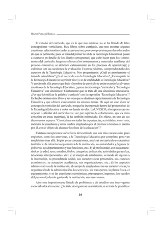 34
WALTER PEÑALOZA RAMELLA
El estudio del currículo, que es lo que nos interesa, no se ha librado de tales
concepciones vorticilares. Hay libros sobre currículo, que tras mostrar algunas
cuestiones relacionadas con las experiencias y procesos previstos para los educandos
(lo que es pertinente, pues se trata del primer nivel de laTecnología Educativa), pasan
a ocuparse en detalle de los diseños (programas) que cabe hacer para los compo-
nentes del currículo; luego se refieren a los instrumentos y materiales auxiliares del
proceso educativo; se detienen extensamente en los procesos de aprendizaje; y
culminan con las cuestiones de evaluación. En otras palabras, comprenden todos los
aspectos de la Tecnología Educativa. Nos preguntamos: ¿Cuál es propiamente el
tema de estos libros? ¿Es el currículo o es la Tecnología Educativa? ¿Es una parte de
laTecnología Educativa (su primer nivel) o es la totalidad de laTecnología Educativa?
Y yendo más allá, puesto que bajo el nombre de currículo se están tocando las diversas
cuestiones de laTecnología Educativa, ¿quiere decir esto que ‘currículo’y ‘Tecnología
Educativa’ son sinónimos? Ciertamente que se trata de una sinonimia innecesaria.
¿Por qué identificar la palabra ‘currículo’ con la expresión ‘Tecnología Educativa’?
De hecho existen otros libros y revistas que se destinan explícitamente a laTecnología
Educativa y que ofrecen exactamente los mismos temas. He aquí un caso claro de
concepción vorticilar del currículo, porque ha incorporado dentro del primer nivel de
la Tecnología Educativa a todos los demás niveles. La UNESCO, al aceptar esta con-
cepción vorticilar del currículo (tal vez por espíritu de eclecticismo, que es mala
consejera en estas materias), la ha también estimulado. En efecto, en uno de sus
documentos expresa: “Curriculum son todas las experiencias, actividades, materiales,
métodos de enseñanza y otros medios empleados por el profesor o tenidos en cuenta
por él, con el objeto de alcanzar los fines de la educación”.2
Existen concepciones vorticilares del currículo que son más voraces aún, pues
engloban, como las anteriores, a la Tecnología Educativa por completo, pero van
muchísimo mas allá. Según estas concepciones, analizar un currículo es examinar
también: a) la estructura organizativa de la institución, sus autoridades y órganos de
gobierno, sus departamentos y sus funciones, etc.; b) el profesorado, con sus caracte-
rísticas de edad, sexo, estudios, títulos, categorías, dedicación, actividades que realiza,
relaciones interpersonales, etc.; c) el cuerpo de estudiantes, su modo de ingreso a
la institución, su procedencia social, sus características personales, sus recursos
económicos, su actuación académica, sus organizaciones, etc.; d) los aspectos
administrativos de la institución, el cuerpo de empleados con sus características, la
organización de la administración, los servicios, los transportes, la planta física, el
equipamiento; y e) las cuestiones económicas, presupuesto, ingresos, los sueldos
del personal y demás gastos de la institución, sus inversiones.
Ante este impresionante listado de problemas y de estudios una interrogante
esencial salta a la mente: ¿Se trata de organizar un currículo, o se trata de planificar
 