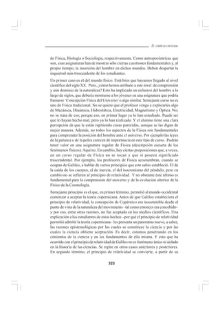 323
EL CURRÍCULO INTEGRAL
de Física, Biología o Sociología, respectivamente. Como antropocéntricas que
son, esas asignaturas han de mostrar sólo ciertas cuestiones fundamentales y, al
propio tiempo, la inserción del hombre en dichos mundos. Deben despertar la
inquietud más trascendente de los estudiantes.
Un primer caso es el del mundo físico. Está bien que hayamos llegado al nivel
científico del siglo XX. Pero, ¿cómo hemos arribado a este nivel de comprensión
y aún dominio de la naturaleza? Esto ha implicado un esfuerzo del hombre a lo
largo de siglos, que debería mostrarse a los jóvenes en una asignatura que podría
llamarse ‘Concepción Física del Universo’o algo similar. Semejante curso no es
uno de Física tradicional. No se quiere que el profesor venga a explicarles algo
de Mecánica, Dinámica, Hidrostática, Electricidad, Magnetismo y Óptica. No;
no se trata de eso; porque eso, en primer lugar ya lo han estudiado. Puede ser
que lo hayan hecho mal, pero ya lo han realizado. Y el alumno tiene una clara
percepción de que le están repitiendo cosas parecidas, aunque se las digan de
mejor manera. Además, no todos los aspectos de la Física son fundamentales
para comprender la posición del hombre ante el universo. Por ejemplo las leyes
de la palanca o de la polea carecen de importancia en este tipo de curso. Podrán
tener valor en una asignatura regular de Física (descripción escueta de los
fenómenos físicos).Aquí no. En cambio, hay ciertas proposiciones que, a veces,
en un curso regular de Física no se tocan y que sí poseen significado
trascendental. Por ejemplo, los profesores de Física acostumbran, cuando se
ocupan de Galileo, a hablar de varios principios que este sabio estableció. El de
la caída de los cuerpos, el de inercia, el del isocronismo del péndulo; pero en
cambio no se refieren al principio de relatividad. Y no obstante éste último es
fundamental para la comprensión del universo y de la evolución ulterior de la
Físico de la Cosmología.
Semejante principio es el que, en primer término, permitió al mundo occidental
comenzar a aceptar la teoría copernicana. Antes de que Galileo estableciera el
principio de relatividad, la concepción de Copérnico era insostenible desde el
punto de vista de la naturaleza del movimiento –tal como entonces era concebido–
y por eso, entre otras razones, no fue aceptada en los medios científicos. Una
explicación a los estudiantes de estos hechos –por qué el principio de relatividad
permitió admitir la teoría copernicana– les presenta un panorama nuevo, a saber,
las razones epistemológicas por las cuales se constituye la ciencia y por las
cuales la ciencia obtiene aceptación. Es decir, estamos penetrando en los
cimientos de la ciencia y en los fundamentos de ella misma. Y esto que ha
ocurrido con el principio de relatividad de Galileo no es fenómeno único ni aislado
en la historia de las ciencias. Se repite en otros casos anteriores y posteriores.
En segundo término, el principio de relatividad se convierte, a partir de su
 