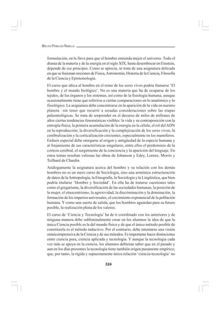 324
WALTER PEÑALOZA RAMELLA
formulación, en la llave para que el hombre entienda mejor el universo. Todo el
drama de la materia y de la energía en el siglo XIX, hasta desembocar en Einstein,
depende de ese principio. Como se aprecia, se trata de una asignatura delicada
en que se fusionan nociones de Física,Astronomía, Historia de la Ciencia, Filosofía
de la Ciencia y Epistemología.
El curso que ubica al hombre en el reino de los seres vivos podría llamarse ‘El
hombre y el mundo biológico’. No es una materia que ha de ocuparse de los
tejidos, de los órganos y los sistemas, así como de la fisiología humana, aunque
ocasionalmente tiene que referirse a ciertas comparaciones en lo anatómico y lo
fisiológico. La asignatura debe concentrarse en la aparición de la vida en nuestro
planeta –sin tener que recurrir a sesudas consideraciones sobre las etapas
paleontológicas. Se trata de sorprender en el decurso de miles de millones de
años ciertas tendencias fenoménicas visibles: la vida y su contraposición con la
entropía física; la primera acumulación de la energía en la célula; el rol delADN
en la reproducción; la diversificación y la complejización de los seres vivos; la
cerebralización y la corticalización crecientes, especialmente en los mamíferos.
Enfasis especial debe otorgarse al origen y antigüedad de la especie humana y
al forjamiento de sus características singulares, entre ellos el predominio de la
corteza cerebral, el surgimiento de la conciencia y la aparición del lenguaje. En
estos temas resultan valiosas las obras de Johanson y Edey, Lorenz, Morris y
Teilhard de Chardin.
Análogamente la asignatura acerca del hombre y su relación con los demás
hombres no es un mero curso de Sociología, sino una armónica estructuración
de datos de laAntropología, la Etnografía, la Sociología y la Lingüística, que bien
podría titularse ‘Hombre y Sociedad’. En ella ha de tratarse cuestiones tales
como el gregarismo, la diversificación de las sociedades humanas, la posición de
la mujer, el etnocentrismo, la agresividad, la discriminación y la dominación, la
formación de los imperios universales, el crecimiento exponencial de la población
humana. Y como una suerte de salida, que los hombres aguardan para su futuro
posible, la realización plena de los valores.
El curso de ‘Ciencia y Tecnología’ ha de ir coordinado con los anteriores y de
ninguna manera debe subliminalmente crear en los alumnos la idea de que la
única Ciencia posible es la del mundo físico y de que el único método posible de
constituirla es el método inductivo. Por el contrario, debe intentarse una visión
omnicomprensiva de la Ciencia y de sus métodos. Es importante hacer distinciones
entre ciencia pura, ciencia aplicada y tecnología. Y aunque la tecnología cada
vez más se apoya en la ciencia, los alumnos debieran saber que en el pasado y
aun en los días presentes la tecnología tiene también origen puramente empírico;
que, por tanto, la rígida y supuestamente única relación ‘ciencia-tecnología’ no
 
