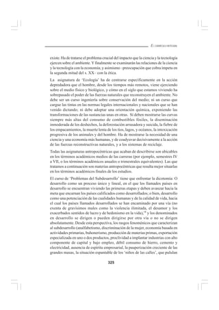 325
EL CURRÍCULO INTEGRAL
existe. Ha de tratarse el problema crucial del impacto que la ciencia y la tecnología
ejercen sobre el ambiente.Yfinalmente se examinarán las relaciones de la ciencia
y la tecnología con la economía; y asimismo –preocupación que cobra ímpetu en
la segunda mitad del s. XX– con la ética.
La asignatura de ‘Ecología’ ha de centrarse específicamente en la acción
depredadora que el hombre, desde los tiempos más remotos, viene ejerciendo
sobre el medio físico y biológico, y cómo en el siglo que estamos viviendo ha
sobrepasado el poder de las fuerzas naturales que reconstruyen el ambiente. No
debe ser un curso ingeniería sobre conservación del medio; ni un curso que
cargue las tintas en las normas legales internacionales y nacionales que se han
venido dictando; ni debe adoptar una orientación química, exponiendo las
transformaciones de las sustancias unas en otras. Sí deben mostrarse las curvas
siempre más altas del consumo de combustibles fósiles, la diseminación
inmoderada de los deshechos, la deforestación arrasadora y suicida, la fiebre de
los empacamientos, la muerte lenta de los tíos, lagos, y océanos, la intoxicación
progresiva de los animales y del hombre. Ha de mostrarse la necesidad de una
ciencia y una economía más humanas, y de coadyuvar decisivamente a la acción
de las fuerzas reconstructivas naturales, y a los sistemas de reciclaje.
Todas las asignaturas antropocéntricas que acaban de describirse son ubicables
en los términos académicos medios de las carreras (por ejemplo, semestres IV
a VII, o los términos académicos anuales o trimestrales equivalentes). Las que
tratamos a continuación son materias antropocéntricas que resulta mejor situarlas
en los términos académicos finales de los estudios.
El curso de ‘Problemas del Subdesarrollo’ tiene que enfrentar la dicotomía: O
desarrollo como un proceso único y lineal, en el que los llamados países en
desarrollo se encuentran viviendo las primeras etapas y deben avanzar hacia la
meta que encarnan los países calificados como desarrollados; o bien, desarrollo
como una potenciación de las cualidades humanas y de la calidad de vida, hacia
el cual los países llamados desarrollados se han encaminado por una vía (no
exenta de gravísimos males como la violencia ilimitada, el desamor y los
exacerbados sentidos de lucro y de hedonismo en la vida),18
y los denominados
en desarrollo se dirigen o pueden dirigirse por otra vía o no se dirigen
absolutamente. Desde esta perspectiva, los rasgos fenoménicos que caracterizan
al subdesarrollo (analfabetismo, discriminación de la mujer, economía basada en
actividades primarias, buhonerismo, producción de materias primas, exportación
especializada en uno o dos productos, proclividad a implantar industrias con alto
componente de capital y bajo empleo, débil consumo de hierro, cemento y
electricidad, ausencia de espíritu empresarial, la pauperización creciente de las
grandes masas, la situación espantable de los ‘niños de las calles’, que pululan
 