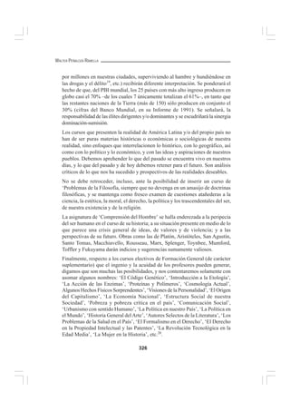 326
WALTER PEÑALOZA RAMELLA
por millones en nuestras ciudades, superviviendo al hambre y hundiéndose en
las drogas y el délito19
, etc.) recibirán diferente interpretación. Se ponderará el
hecho de que, del PBI mundial, los 25 países con más alto ingreso producen en
globo casi el 70% –de los cuales 7 únicamente totalizan el 61%–, en tanto que
las restantes naciones de la Tierra (más de 150) sólo producen en conjunto el
30% (cifras del Banco Mundial, en su Informe de 1991). Se señalará, la
responsabilidad de las élites dirigentes y/o dominantes y se escudriñará la sinergia
dominación-sumisión.
Los cursos que presenten la realidad de América Latina y/o del propio país no
han de ser puras materias históricas o económicas o sociológicas de nuestra
realidad, sino enfoques que interrelacionen lo histórico, con lo geográfico, así
como con lo político y lo económico, y con las ideas y aspiraciones de nuestros
pueblos. Debemos aprehender lo que del pasado se encuentra vivo en nuestros
días, y lo que del pasado y de hoy debemos retener para el futuro. Son análisis
críticos de lo que nos ha sucedido y prospectivos de las realidades deseables.
No se debe retroceder, incluso, ante la posibilidad de inserir un curso de
‘Problemas de la Filosofía, siempre que no devenga en un amasijo de doctrinas
filosóficas, y se mantenga como fresco examen de cuestiones atañederas a la
ciencia, la estética, la moral, el derecho, la política y los trascendentales del ser,
de nuestra existencia y de la religión.
La asignatura de ‘Comprensión del Hombre’ se halla enderezada a la peripecia
del ser humano en el curso de su historia; a su situación presente en medio de lo
que parece una crisis general de ideas, de valores y de violencia; y a las
perspectivas de su futuro. Obras como las de Platón, Aristóteles, San Agustín,
Santo Tomas, Macchiavello, Rousseau, Marx, Splenger, Toynbee, Mumford,
Toffler y Fukuyama darán indicios y sugerencias sumamente valiosos.
Finalmente, respecto a los cursos electivos de Formación General (de carácter
suplementario) que el ingenio y la acuidad de los profesores pueden generar,
digamos que son muchas las posibilidades, y nos contentaremos solamente con
asomar algunos nombres: ‘El Código Genético’, ‘Introducción a la Etología’,
‘La Acción de las Enzimas’, ‘Proteínas y Polímeros’, ‘Cosmología Actual’,
Algunos Hechos Físicos Sorprendentes’, ‘Visiones de la Personalidad’, ‘El Origen
del Capitalismo’, ‘La Economía Nacional’, ‘Estructura Social de nuestra
Sociedad’, ‘Pobreza y pobreza crítica en el país’, ‘Comunicación Social’,
‘Urbanismo con sentido Humano’, ‘La Política en nuestro País’, ‘La Política en
el Mundo’, ‘Historia General delArte’, ‘Autores Selectos de la Literatura’, ‘Los
Problemas de la Salud en el País’, ‘El Formalismo en el Derecho’, ‘El Derecho
en la Propiedad Intelectual y las Patentes’, ‘La Revolución Tecnológica en la
Edad Media’, ‘La Mujer en la Historia’, etc.20
.
 