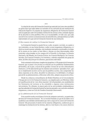 327
EL CURRÍCULO INTEGRAL
***
LarelacióndecursosdeFormaciónGeneralqueantecede(asícomootrosposibles)
no quiere decir que todos deban ser incluidos en los currículos de una institución de
Educación Superior. El conjunto de asignaturas obligatorias de Formación General
será escogido por cada Universidad o institución de carreras cortas, tomando algunas
de las descritas (u otras posibles). Pero sí es recomendable, en todo caso, que cada
uno de los tres sectores (comunicacional, de autoreflexión y antropocéntrico) se halle
representado en lo que será la Formación General de una institución.
f) Otra manera de realizar la Formación General
La Formación General se puede llevar a cabo, en parte o en todo, en cuanto a
sus contenidos, en una forma distinta, a saber, no por asignaturas obligatorias y/o
electivas taxativamente señaladas, sino mediante seminarios escalonados a lo largo
de la carrera en los cuales se leen libros y discute en clase determinadas obras
esenciales seleccionadas en los campos de la Filosofía, la Sicología, la Historia
Nacional y del Mundo, las Ciencias Físicas, las Ciencias Biológicas, las Ciencias
Sociales, las Ciencias Formales y la Literatura; y además asignando otro grupo de
obras, de libre elección por los alumnos, para lectura individual.
Estos seminarios de lecturas cumplen dos propósitos: el fin propio de la Formación
General, que es poner a los jóvenes en relación con los problemas fundamentales
del hombre y de su país, a través de las grandes visiones de sus más sobresalientes
intelectos; y el fin adicional de que los alumnos universitarios ‘aprendan a leer’, que
no es simplemente recorrer con los ojos las palabras escritas, sino comprender las
ideas expuestas en las obras, descubrir la coherencia o la debilidad o el enfoque
parcial de sus planteamientos, reflexionar sobre ellos, adoptar una posición crítica.
Desde los esfuerzos extraordinarios de Robert Hutchins en la Universidad de
Chicago por revivir la Formación General, y su empeño junto con Mortimer Adler
en la publicación de las ‘cien obras maestras’ de la humanidad, esta modalidad de
los Seminarios de Lecturas se ha extendido a algunas otras instituciones
universitarias. No obstante, la mayor parte de las universidades estadounidenses
que han admitido la Formación General las han incorporado a sus currículos mediante
asignaturas y como un Ciclo de Estudios Generales (horizontal).
g) La administración de la Formación General
Esta cuestión resulta crucial para el éxito de cualquier currículo y, en particular,
del área de Formación General. No se insistirá bastante en que ha de haber en lo
académico una entidad centralizadora que esté a cargo de los cursos de Formación
General. Ella proyectará el núcleo de las materias obligatorias, cuidará de que se
mantenga la orientación de las mismas, dará su visto bueno a los cursos electivos
 