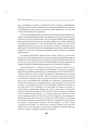 328
WALTER PEÑALOZA RAMELLA
que se propongan y tramitará su aprobación ante la instancia correspondiente.
Asimismo seleccionará a los profesores y los convocará periódicamente, a ellos o a
los Departamentos que existan, para discutir asuntos académicos, así como para
evaluar el desarrollo de las asignaturas.
En una Universidad pequeña los profesores de Formación General deben incor-
porarse a los Departamentos existentes, de manera que en ellos coexistirán con los
profesores de los cursos profesionales. Esto es altamente saludable para la cohesión
profesoral y de las áreas curriculares y en nada confligirá con su relación respecto de
la unidad centralizadora. En una Universidad más grande, pero que posea
Departamentos únicos que sirven a las diversas carreras, la pertenencia de los
profesores de Formación General a los Departamentos existentes es también posible.
Cuando no ocurre así, la entidad centralizadora deberá establecer sus propios
Departamentos.
La entidad centralizadora adopta diversas formas. Puede ser una División
adscrita al Vice-RectoradoAcadémico. Puede ser incluso una Facultad (aunque no
conducente a título ninguno), tal como se hizo en la Universidad de Puerto Rico y
tal como de facto existe en la Universidad Simón Bolívar (hay allí un Decano de
Estudios Generales), dependiendo por supuesto del Vice-Rector Académico.
Lamentablemente, la administración de la Formación General en lo
académico no puede ser efectuada por las Facultades. Por un lado, no quedaría
asegurada la unidad de concepción, que es fundamental en la Formación General.
Tampoco habría un núcleo común de asignaturas obligatorias de Formación
General en las diversas Facultades. Pero lo más grave es que bajo la presión
irresistible de los profesores de los cursos profesionales, la Formación General
poco a poco iría palideciendo (sustituida por asignaturas supuestamente de
Formación General, pero en realidad básicas y aun específicas de las diversas
carreras). La experiencia peruana en 33 universidades, públicas y privadas, en
las cuales hacia 1971 se entregó a las Facultades la Formación General, es
aleccionadora y deprimente: después de cuatro o cinco años, la Formación
General se habla minimizado en el 95% de ellas. Sólo se salvaron La Cantuta y
la Universidad Nacional Agraria. La primera, porque la Formación General
estaba integrada en todos los currículos, en forma diagonal, y era mirada por el
profesorado como parte esencial en la formación de los alumnos. La segunda,
institución más grande, porque había dividido los componentes curriculares en
dos grupos: el denominado ‘requisitos de Universidad’, y el que se llamó
‘requisitos de Facultad’. Las materias de Formación General eran requisitos
exigidos por la Universidad y en consecuencia debían ser materializados por
todos los alumnos, cualquiera que fuese su Facultad.
 