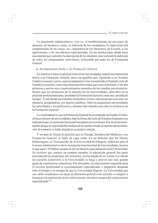329
EL CURRÍCULO INTEGRAL
Lo puramente administrativo, esto es, el establecimiento de secciones de
alumnos, de horarios y aulas, la matrícula de los estudiantes, la supervisión del
cumplimiento de las clases, etc., dependerá de los Directores de Escuela, o sus
equivalentes, o de sus oficinas especializadas. En las instituciones donde haya
una entidad que centralice la inscripción de los alumnos, ésta realizará la matrícula
de todos los componentes curriculares, incluyendo por tanto los de Formación
General.
h) Incomprensión frente a la Formación General
En América Latina en general reina en las universidades radical incomprensión
frente a la Formación General, salvo en aquéllas que, siguiendo a los Estados
Unidos (a nuestro juicio, equivocadamente), han incorporado el llamado ciclo de
Estudios Generales como una estructura horizontal que toma el primero, o los dos
primeros y aun los tres o cuatro primeros semestres de los estudios universitarios.
Ocurre que los profesores de la mayoría de las universidades, afincados en su
posición profesionalizante, desdeñan la Formación General como una ‘perdida de
tiempo’. Y aun donde los Estudios Generales existen, ridiculizan tal ciclo ante sus
alumnos, denigrándolo con ásperas palabras. Sólo en poquísimas universidades
las autoridades y los profesores y alumnos han tomado con calor la existencia de
la Formación General.
Lo sorprendente es que la Formación General ha reverdecido en Estados Unidos,
en buen número de universidades, bajo la forma del ciclo de Estudios Generales (ya
indicamos que su estructura horizontal nos parece en sí errónea). Ése es un reconoci-
miento de que la vieja tradición medioeval no resulta extraña al espíritu universitario,
sino al contrario se halla situada en su propio corazón.
Y no deja de llamar la atención que en Europa, heredera del Medioevo, esa
Formación General se halle de capa caída. En un Informe que Sir Héctor
Hetherington, ex Vicecanciller de la Universidad de Glasgow, elaborara para el
Consejo Administrativo de la Asociación Internacional de Universidades, leemos
lo que sigue: “El hábito europeo es tal vez hacia la especialización en la Universidad.
Se sostiene que aunque en tiempos pasados la educación general fue parte
necesaria de los propósitos universitarios, eso ha dejado de ser válido. La vida de
las escuelas [anteriores a la Universidad] es larga y provee una más grande
gama de experiencias educativas. Por otra parte, el conocimiento requerido para
el servicio profesional es crecientemente especializado; e impartirlo demanda
todo el tiempo y la energía de que la Universidad dispone. La Universidad, por
eso, debe contentarse con dejar la educación general a las escuelas y colegios y
limitarse a la instrucción en los relativamente estrechos campos del conocimiento
especializado”21
.
 