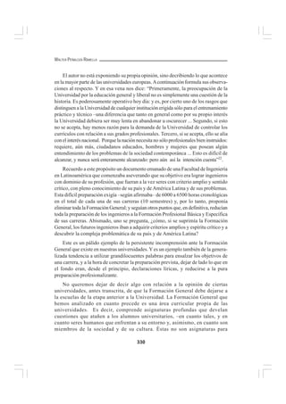 330
WALTER PEÑALOZA RAMELLA
El autor no está exponiendo su propia opinión, sino decribiendo lo que acontece
en la mayor parte de las universidades europeas.Acontinuación formula sus observa-
ciones al respecto. Y en esa vena nos dice: “Primeramente, la preocupación de la
Universidad por la educación general y liberal no es simplemente una cuestión de la
historia. Es poderosamente operativo hoy día: y es, por cierto uno de los rasgos que
distinguen a la Universidad de cualquier institución erigida sólo para el entrenamiento
práctico y técnico –una diferencia que tanto en general como por su propio interés
la Universidad debiera ser muy lenta en abandonar u oscurecer ... Segundo, si esto
no se acepta, hay menos razón para la demanda de la Universidad de controlar los
currículos con relación a sus grados profesionales. Tercero, si se acepta, ello se alía
con el interés nacional. Porque la nación necesita no sólo profesionales bien instruidos:
requiere, aún más, ciudadanos educados, hombres y mujeres que posean algún
entendimiento de los problemas de la sociedad contemporánca ... Esto es difícil de
alcanzar, y nunca será enteramente alcanzado: pero aún así la intención cuenta”22
.
Recuerdo a este propósito un documento emanado de una Facultad de Ingeniería
en Latinoamérica que comenzaba aseverando que su objetivo era lograr ingenieros
con dominio de su profesión, que fueran a la vez seres con criterio amplio y sentido
crítico, con pleno conocimiento de su país y deAmérica Latina y de sus problemas.
Esta difícil preparación exigía –según afirmaba– de 6000 a 6500 horas cronológicas
en el total de cada una de sus carreras (10 semestres) y, por lo tanto, proponía
eliminar toda la Formación General; y seguían otros puntos que, en definitiva, reducían
toda la preparación de los ingenieros a la Formación Profesional Básica y Específica
de sus carreras. Abismado, uno se pregunta, ¿cómo, si se suprimía la Formación
General, los futuros ingenieros iban a adquirir criterios amplios y espíritu crítico y a
descubrir la compleja problemática de su país y de América Latina?
Este es un pálido ejemplo de la persistente incomprensión ante la Formación
General que existe en nuestras universidades. Yes un ejemplo también de la genera-
lizada tendencia a utilizar grandilocuentes palabras para ensalzar los objetivos de
una carrera, y a la hora de concretar la preparación prevista, dejar de lado lo que en
el fondo eran, desde el principio, declaraciones líricas, y reducirse a la pura
preparación profesionalizante.
No queremos dejar de decir algo con relación a la opinión de ciertas
universidades, antes transcrita, de que la Formación General debe dejarse a
la escuelas de la etapa anterior a la Universidad. La Formación General que
hemos analizado en cuanto precede es una área curricular propia de las
universidades. Es decir, comprende asignaturas profundas que develan
cuestiones que atañen a los alumnos universitarios, –en cuanto tales, y en
cuanto seres humanos que enfrentan a su entorno y, asimismo, en cuanto son
miembros de la sociedad y de su cultura. Éstas no son asignaturas para
 