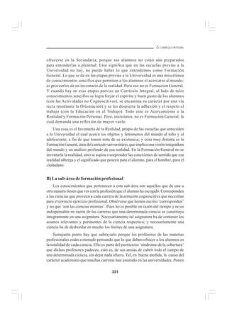 331
EL CURRÍCULO INTEGRAL
ofrecerse en la Secundaria, porque sus alumnos no están aún preparados
para entenderlas a plenitud. Esto significa que en las escuelas previas a la
Universidad no hay, no puede haber lo que entendemos como Formación
General. Lo que se da en las etapas previas a la Universidad es una miscelánea
de conocimientos sencillos que permiten a los alumnos el acercarse al mundo:
es proveerlos de un inventario de la realidad. Pero eso no es Formación General.
Y cuando hay en esas etapas previas un Currículo Integral, al lado de tales
conocimientos sencillos se logra forjar el espíritu y buen gusto de los alumnos
(con las Actividades no Cognoscitivas), se encamina su carácter por una vía
recta (mediante la Orientación) y se les despierta la adhesión y el respeto al
trabajo (con la Educación en el Trabajo). Todo esto es Acercamiento a la
Realidad y Formación Personal. Pero, insistimos, no es Formación General, la
cual demanda una reflexión de mayor vuelo.
Una cosa es el Inventario de la Realidad, propio de las escuelas que anteceden
a la Universidad el cual acerca los objetos y fenómenos del mundo al niño y al
adolescente, a fin de que tomen nota de su existencia; y cosa muy distinta es la
Formación General, área del currículo universitario, que implica una visión integradora
del mundo y un análisis profundo de esa realidad. En la Formación General no se
inventaría la realidad, sino se aspira a sorprender las conexiones de sentido que esa
realidad alberga y el significado que poseen para el alumno, para el hombre, para el
ciudadano.
B) La sub-área de formación profesional
Los conocimientos que pertenecen a esta sub-área son aquellos que de una u
otra manera tienen que ver con la profesión que el alumno ha escogido. Corresponden
a las ciencias que proveen a cada carrera de la armazón cognoscitiva que necesitan
para el correcto ejercicio profesional. Obsérvese que hemos escrito ‘corresponden’
y no que ‘son las ciencias mismas’. Pues no es posible en razón del tiempo y no es
indispensable en razón de las carreras que una determinada ciencia se constituya
íntegramente en una asignatura. Necesariamente tal asignatura ha de contener los
asuntos relevantes y pertinentes de la ciencia respectiva; y necesariamente una
ciencia ha de desbordar en mucho los límites de una asignatura.
Semejante punto hay que subrayarlo porque los profesores de las materias
profesionales están a menudo pensando que lo que deben ofrecer a los alumnos es
la totalidad de cada ciencia. Ello es parte del pernicioso ‘síndrome de la cobertura’
que dichos profesores padecen, esto es, de sus ansias de cubrir todo el campo de
una determinada ciencia, sin dejar nada afuera. Tal, en buena medida, la causa del
carácter academista que muchas carreras han asumido en las universidades. Ponen
 