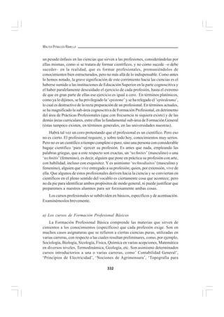 332
WALTER PEÑALOZA RAMELLA
un pesado énfasis en las ciencias que sirven a las profesiones, considerándolas por
ellas mismas, como si se tratara de formar científicos, y no como sucede –o debe
suceder– en la realidad, que es formar profesionales, premuniéndolos de
conocimientos bien estructurados, pero no más allá de lo indispensable. Como antes
lo hemos notado, la grave significación de este corrimiento hacia las ciencias es el
haberse sumido a las instituciones de Educación Superior en la parte cognoscitiva y
el haber paralelamente descuidado el ejercicio de cada profesión, hasta el extremo
de que en gran parte de ellas ese ejercicio es igual a cero. En términos platónicos,
como ya lo dijimos, se ha privilegiado la ‘episteme’ y se ha relegado el ‘epitedeuma’,
lo cual es destructivo de la recta preparación de un profesional. En términos actuales,
se ha magnificado la sub-área cognoscitiva de Formación Profesional, en detrimento
del área de Prácticas Profesionales (que con frecuencia ni siquiera existe) y de las
demás áreas curriculares, entre ellas la fundamental sub-área de Formación General
(éstas tampoco existen, en términos generales, en las universidades nuestras).
Habrá tal vez un coro protestando que el profesional es un científico. Pero eso
no es cierto. El profesional requiere, y sobre todo hoy, conocimientos muy serios.
Pero no es un científico a tiempo completo o puro, sino una persona con considerable
bagaje científico ‘para’ ejercer su profesión. Es antes que nada, empleando las
palabras griegas, que a este respecto son exactas, un ‘technites’ (masculino) o una
‘technitis’ (femenino), es decir, alguien que pone en práctica su profesión con arte,
con habilidad, incluso con exquisitez. Y es asimismo ‘technodiaitos’(masculino y
femenino), alguien que vive entregado a su profesión; quien, por extensión, vive de
ella. Que algunos de estos profesionales deriven hacia la ciencia y se conviertan en
científicos en el pleno sentido del vocablo es ciertamente cosa que acontece; pero
no da pie para identificar ambos propósitos de modo general, ni puede justificar que
preparemos a nuestros alumnos para ser forzosamente ambas cosas.
Los cursos profesionales se subdividen en básicos, específicos y de acentuación.
Examinémoslos brevemente.
a) Los cursos de Formación Profesional Básicos
La Formación Profesional Básica comprende las materias que sirven de
cimientos a los conocimientos (específicos) que cada profesión exige. Son en
muchos casos asignaturas que se refieren a ciertas ciencias puras, utilizadas en
varias carreras, con respecto a las cuales resultan preliminares, como, por ejemplo,
Sociología, Biología, Sicología, Física, Química en varias acepciones, Matemática
en diversos niveles, Termodinámica, Geología, etc. Son asimismo determinados
cursos introductorios a una o varias carreras, como’ Contabilidad General’,
‘Principios de Electricidad’, ‘Nociones de Agrimensura’, ‘Topografía para
 