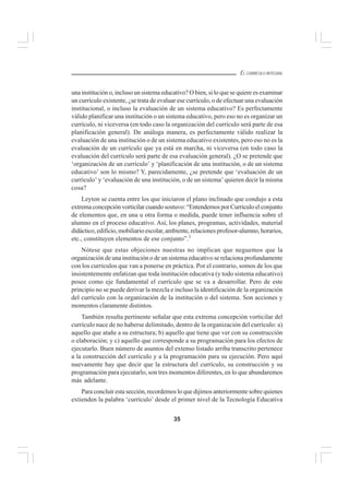 35
EL CURRÍCULO INTEGRAL
una institución o, incluso un sistema educativo? O bien, si lo que se quiere es examinar
un currículo existente, ¿se trata de evaluar ese currículo, o de efectuar una evaluación
institucional, o incluso la evaluación de un sistema educativo? Es perfectamente
válido planificar una institución o un sistema educativo, pero eso no es organizar un
currículo, ni viceversa (en todo caso la organización del currículo será parte de esa
planificación general). De análoga manera, es perfectamente válido realizar la
evaluación de una institución o de un sistema educativo existentes, pero eso no es la
evaluación de un currículo que ya está en marcha, ni viceversa (en todo caso la
evaluación del currículo será parte de esa evaluación general). ¿O se pretende que
‘organización de un currículo’ y ‘planificación de una institución, o de un sistema
educativo’ son lo mismo? Y, parecidamente, ¿se pretende que ‘evaluación de un
currículo’ y ‘evaluación de una institución, o de un sistema’ quieren decir la misma
cosa?
Leyton se cuenta entre los que iniciaron el plano inclinado que condujo a esta
extrema concepción vorticilar cuando sostuvo: “Entendemos por Currículo el conjunto
de elementos que, en una u otra forma o medida, puede tener influencia sobre el
alumno en el proceso educativo. Así, los planes, programas, actividades, material
didáctico, edificio, mobiliario escolar, ambiente, relaciones profesor-alumno, horarios,
etc., constituyen elementos de ese conjunto”.3
Nótese que estas objeciones nuestras no implican que neguemos que la
organización de una institución o de un sistema educativo se relaciona profundamente
con los currículos que van a ponerse en práctica. Por el contrario, somos de los que
insistentemente enfatizan que toda institución educativa (y todo sistema educativo)
posee como eje fundamental el currículo que se va a desarrollar. Pero de este
principio no se puede derivar la mezcla e incluso la identificación de la organización
del currículo con la organización de la institución o del sistema. Son acciones y
momentos claramente distintos.
También resulta pertinente señalar que esta extrema concepción vorticilar del
currículo nace de no haberse delimitado, dentro de la organización del currículo: a)
aquello que atañe a su estructura; b) aquello que tiene que ver con su construcción
o elaboración; y c) aquello que corresponde a su programación para los efectos de
ejecutarlo. Buen número de asuntos del extenso listado arriba transcrito pertenece
a la construcción del currículo y a la programación para su ejecución. Pero aquí
nuevamente hay que decir que la estructura del currículo, su construcción y su
programación para ejecutarlo, son tres momentos diferentes, en lo que abundaremos
más adelante.
Para concluir esta sección, recordemos lo que dijimos anteriormente sobre quienes
extienden la palabra ‘currículo’ desde el primer nivel de la Tecnología Educativa
 