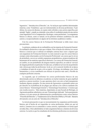 333
EL CURRÍCULO INTEGRAL
Ingenieros’, ‘Introducción al Derecho’, etc. Se incluyen aquí también determinadas
materias, como ‘Estadística’, que son instrumentales en diversas profesiones. Y por
último, los cursos de idiomas, en cuanto estén referidos a una carrera específica, por
ejemplo ‘Inglés’, cuando su contenido versa sobre el vocabulario propio de una carrera
como Ingeniería Civil o Computación o Sicología, u otras profesiones. Las asignaturas
básicas se ubican, como es natural, en los primeros términos académicos de cada
carrera y excepcionalmente en alguno de los términos académicos medios.
Con los cursos básicos de la Formación Profesional se debe tener cinco
precauciones.
La primera, cuidarnos de no confundirlos con las materias de Formación General.
En realidad la distinción es más que evidente. Pero el hecho de referirse los cursos
básicos a ciencias que se utilizan en múltiples carreras hace creer a algunos que
son asignaturas de Formación General. La nota esencial es que los cursos básicos
siempre están relacionados con la Formación Profesional: son cursos que le sirven
de preámbulo, son en ese sentido asignaturas propedéuticas, proporcionadoras del
basamento de las materias específicas ulteriores. Los cursos de Formación General,
en cambio, no son preámbulos de ninguna materia específica, no están al servicio
de ninguna profesión en particular. En todo caso, se hallan al servicio de una profesión
más valiosa que todas las profesiones: la de ser, en lo esencial, hombre de su época
y ciudadano al tanto de su país y de su región. A la larga, sin embargo, esta visión
humanística y cívica contribuirá con eficacia al ejercicio más sano y flexible de
cualquier profesión concreta.
La segunda, que al conformar los cursos profesionales básicos de una
determinada carrera no debemos excedernos en incluir materias de gran amplitud
genérica o pureza teorética. Lo que queremos decir con esto se hará transparente
mediante algunos ejemplos. En una carrera de Agronomía se pretendió entrar con
pie derecho en el problema de las plagas que afectan a los cultivos mediante dos
cursos básicos: ‘Entomología General’y ‘Entomología Taxonómica’. Creemos que
esto resulta excesivo. Tales materias, importantes en una Escuela de Biología, en
Agronomía podrían substituirse con una ‘EntomologíaAplicada’. Sería parejamente
erróneo si en una carrera de Administración considerásemos como cursos básicos
‘Filosofía del Derecho’ y ‘Fundamentos de los Derechos Público y Privado’. Bastaría
obviamente con un curso de ‘Introducción al Derecho’.
La tercera precaución es que no necesariamente las asignaturas profesionales
básicas, por el hecho de ser requeridas en varias profesiones, deben ser, por tal
motivo, comunes (en su contenido) a varias carreras, repitiéndose en forma igual
en todas ellas, o bien admitiéndose en tales asignaturas básicas a alumnos de diversas
carreras. La razón es que los estudiantes de las distintas profesiones no encontrarán
 