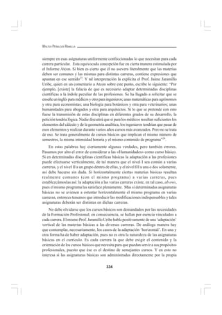 334
WALTER PEÑALOZA RAMELLA
siempre en esas asignaturas uniformente confeccionadas lo que necesitan para cada
carrera particular. Esta equivocada concepción fue en cierta manera estimulada por
el Informe Atcon. Si bien es cierto que él no asevera literalmente que las materias
deben ser comunes y las mismas para distintas carreras, contiene expresiones que
apuntan en ese sentido23
. Y tal interpretación la explicita el Prof. Jaime Jaramillo
Uribe, quien en un comentario a Atcon sobre este punto, escribe lo siguiente: “Por
ejemplo, [existe] la falacia de que es necesario adaptar determinadas disciplinas
científicas a la índole peculiar de las profesiones. Se ha llegado a solicitar que se
enseñeuninglésparamédicosyotroparaingenieros;unasmatemáticasparaagrónomos
y otra para economistas; una biología para botánicos y otra para veterinarios; unas
humanidades para abogados y otra para arquitectos. Si lo que se pretende con esto
fuese la transmisión de estas disciplinas en diferentes grados de su desarrollo, la
petición tendría lógica. Nadie discutirá que si para los médicos resultan suficientes los
elementos del cálculo y de la geometría analítica, los ingenieros tendrían que pasar de
esos elementos y realizar durante varios años cursos más avanzados. Pero no se trata
de eso. Se trata generalmente de cursos básicos que implican el mismo número de
semestres, la misma intensidad horaria y el mismo contenido de programa”24
.
En estas palabras hay ciertamente algunas verdades, pero también errores.
Pasamos por alto el error de considerar a las «Humanidades» como curso básico.
Si en determinadas disciplinas científicas básicas la adaptación a las profesiones
puede efectuarse verticalmente, de tal manera que el nivel I sea común a varias
carreras, y el nivel II a un grupo dentro de ellas, y el nivel III a una o dos solamente,
así debe hacerse sin duda. Si horizontalmente ciertas materias básicas resultan
realmente comunes (con el mismo programa) a varias carreras, pues
establezcámoslas así: la adaptación a las varias carreras existe, en tal caso, ab ovo,
pues el mismo programa las satisface plenamente. Mas si determinadas asignaturas
básicas no se avienen a ostentar horizontalmente el mismo programa en varias
carreras, entonces tenemos que introducir las modificaciones indispensables y tales
asignaturas deberán ser distintas en dichas carreras.
No debe olvidarse que los cursos básicos son demandados por las necesidades
de la Formación Profesional; en consecuencia, se hallan por esencia vinculados a
cada carrera. El mismo Prof. Jaramillo Uribe habla positivamente de una ‘adaptación’
vertical de las materias básicas a las diversas carreras. De análoga manera hay
que contemplar, necesariamente, los casos de la adaptación ‘horizontal’. En una y
otra forma ha de haber adaptación, pues no es otra la naturaleza de las asignaturas
básicas en el currículo. Es cada carrera la que debe exigir el contenido y la
orientación de los cursos básicos que necesita para que puedan servir a sus propósitos
profesionales, puesto que ése es el destino de semejantes cursos. Y en esto no
interesa si las asignaturas básicas son administradas directamente por la propia
 