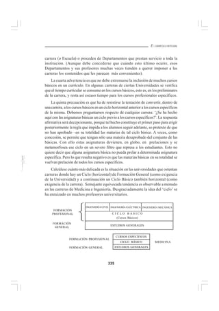 335
EL CURRÍCULO INTEGRAL
carrera (o Escuela) o proceden de Departamentos que prestan servicio a toda la
institución. (Aunque debe concederse que cuando esto último ocurre, esos
Departamentos y sus profesores muchas veces tienden a querer imponer a las
carreras los contenidos que les parecen más convenientes).
La cuarta advertencia es que no debe extremarse la inclusión de muchos cursos
básicos en un currículo. En algunas carreras de ciertas Universidades se verifica
que el tiempo curricular se consume en los cursos básicos, esto es, en los preliminares
de la carrera, y resta así escaso tiempo para los cursos profesionales específicos.
La quinta precaución es que ha de resistirse la tentación de convertir, dentro de
una carrera, a los cursos básicos en un ciclo horizontal anterior a los cursos específicos
de la misma. Debemos preguntarnos respecto de cualquier carrera: ‘¿Se ha hecho
aquí con las asignaturas básicas un ciclo previo a los cursos específicos?’. La respuesta
afirmativa será decepcionante, porque tal hecho constituye el primer paso para erigir
posteriormente la regla que impida a los alumnos seguir adelante, so pretexto de que
no han aprobado –en su totalidad las materias de tal ciclo básico. A veces, como
concesión, se permite que tengan sólo una materia desaprobado del conjunto de las
básicas. Con ello estas asignaturas devienen, en globo, en prelaciones y se
metamorfosea ese ciclo en un severo filtro que represa a los estudiantes. Esto no
quiere decir que alguna asignatura básica no pueda prelar a determinada asignatura
específica. Pero lo que resulta negativo es que las materias básicas en su totalidad se
vuelvan prelación de todos los cursos específicos.
Calcúlese cuánto más delicada es la situación en las universidades que ostentan
carreras donde hay un Ciclo (horizontal) de Formación General (como exigencia
de la Universidad) y a continuación un Ciclo Básico también horizontal (como
exigencia de la carrera). Semejante equivocada tendencia es observable a menudo
en las carreras de Medicina e Ingeniería. Desgraciadamente la idea del ‘ciclo’ se
ha enraizado en muchos profesores universitarios.
CICLO BÁSICO
CURSOS ESPECÍFICOS
ESTUDIOS GENERALES
FORMACIÓN
GENERAL
FORMACIÓN
PROFESIONAL
MEDICINA
INGENIERÍA CIVIL INGENIERÍA ELÉCTRICA INGENIERÍA MECÁNICA
C I C L O B Á S I C O
(Cursos Básicos)
ESTUDIOS GENERALES
FORMACIÓN PROFESIONAL
FORMACIÓN GENERAL
 